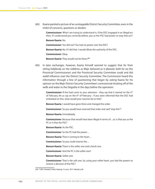 344
Volume IIA Chapter FOUR
REPORT OF THE TRUTH, JUSTICE AND RECONCILIATION COMMISSION
602.	 Kaaria painted a picture of an unstoppable District Security Committee, even in the
midst of concerns, questions or doubts:
Commissioner: What I am trying to understand is, if the DSC engaged in an illegal act
then, if I understood you correctly before, you as the PSC had power to stop that act?
Benson Kaaria: No.
Commissioner: You did not? You had no power over the DSC?
Benson Kaaria: No. If I did that, I would dilute the authority of the DSC.
Commissioner: Okay.
Benson Kaaria: They would not be there.425
603.	 In later exchanges, however, Kaaria himself seemed to suggest that far from
sitting helplessly on the sidelines as Wajir behaved as it pleased, both he (as the
Provincial Commissioner) and the Provincial Security Committee could and did
wield influence over the District Security Committee. The Commission heard this
information through a line of questioning that began by asking Kaaria for his
opinion on the Wajir District Security Committee’s controversial shutting off of the
wells and water to the Degodia in the days before the operation:
Commissioner: If this had come to your attention - they say that it started on the 5th
of February, let us say on the 6th
of February - if you were informed that the DSC had
embarked on this, what would your reaction be to that?
Benson Kaaria: I would have gone there and changed the order.
Commissioner: So you would have reversed that order and said“stop this”?
Benson Kaaria: Immediately.
Commissioner: Because that would have been illegal in terms of…so, is that you as the
PC or is that the PSC?
Benson Kaaria: As the PSC.
Commissioner: So the PC had the power…
Benson Kaaria: That is coming to the heart…
Commissioner: So you could reverse the…
Benson Kaaria: There is the softer one and a harsh one.
Commissioner: And the PC is the softer one?
Benson Kaaria: Softer one.
Commissioner: That is the soft one. So, using your softer heart, you had the powers to
reverse a decision of the PSC?
425	 TJRC/ Hansard/ Public Hearing/ 14 June 2011/ Nairobi/ p.84
 