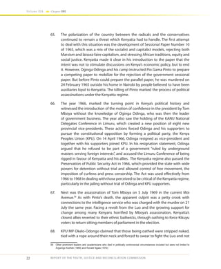 22
Volume IIA Chapter ONE
REPORT OF THE TRUTH, JUSTICE AND RECONCILIATION COMMISSION
65.	 The polarization of the country between the radicals and the conservatives
continued to remain a threat which Kenyatta had to handle. The first attempt
to deal with this situation was the development of Sessional Paper Number 10
of 1965, which was a mix of the socialist and capitalist models, rejecting both
Marxism and laissez-faire capitalism, and stressing African traditions, equity and
social justice. Kenyatta made it clear in his introduction to the paper that the
intent was not to stimulate discussions on Kenya’s economic policy, but to end
it. However, Oginga Odinga and his camp instructed Pio Gama Pinto to prepare
a competing paper to mobilize for the rejection of the government sessional
paper. But before Pinto could prepare the parallel paper, he was murdered on
24 February 1965 outside his home in Nairobi by people believed to have been
auxiliaries loyal to Kenyatta. The killing of Pinto marked the process of political
assassinations under the Kenyatta regime.
66.	 The year 1966, marked the turning point in Kenya’s political history and
witnessed the introduction of the motion of confidence in the president by Tom
Mboya without the knowledge of Oginga Odinga, who was then the leader
of government business. The year also saw the holding of the KANU National
Delegates Conference in Limuru, which created a new position of eight new
provincial vice-presidents. These actions forced Odinga and his supporters to
pursue the constitutional opposition by forming a political party, the Kenya
Peoples Union (KPU). On 14 April 1966, Odinga resigned as vice-president and
together with his supporters joined KPU. In his resignation statement, Odinga
argued that he refused to be part of a government “ruled by underground
masters serving foreign interests”, and accused the Limuru Conference of being
rigged in favour of Kenyatta and his allies. The Kenyatta regime also passed the
Preservation of Public Security Act in 1966, which provided the state with wide
powers for detention without trial and allowed control of free movement, the
imposition of curfews and press censorship. The Act was used effectively from
1966 to 1968 in dealing with those perceived to be critical of the Kenyatta regime,
particularly in the jailing without trial of Odinga and KPU supporters.
67.	 Next was the assassination of Tom Mboya on 5 July 1969 in the current Moi
Avenue.59
As with Pinto’s death, the apparent culprit was a petty crook with
connections to the intelligence service who was charged with the murder on 21
July the same year. Facing a revolt from the Luo and the growing support for
change among many Kenyans horrified by Mboya’s assassination, Kenyatta’s
closest allies reverted to their ethnic bailiwicks, through oathing to force Kikuyu
voters to return sitting members of parliament in the election.
68.	 KPU MP Okelo-Odongo claimed that those being oathed were stripped naked,
tied with a rope around their neck and forced to swear to fight the Luo and not
59	 Other prominent leaders and academicians who died in politically controversial circumstances included but were not limited to
Argwings Kodhek (1969) and Ronald Ngala (1972)
 