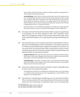 346
Volume IIA Chapter FOUR
REPORT OF THE TRUTH, JUSTICE AND RECONCILIATION COMMISSION
and no higher authority other than maybe the President could have stopped them. In
1984 was that the situation obtaining?
James Mathenge: I think I have very clearly said that that was not the situation at the
time. The higher body could have an input. The way things would go is that you would
raise a question: Why have an operation now? They will tell you the reason and you
can go ahead. You could also say that “it is not timely because of this and that.” As a
higher authority I have no means of swaying something with my junior. Even if the law
is supporting him to do it, it is good to be realistic.
But in these times we are very flexible and pragmatic. You take issues on the spot. Even
with that authority as a senior, I can improve that approach and do it differently427
.
606.	 Once again, the former Provincial Commissioner did not accept such apportioning
of responsibility. For him blame belonged in Wajir, with incompetent district
officers who bungled the execution of the operation itself and also made a mess
of post-operation formalities, such as reporting, documenting and handling of the
dead.
607.	 The closest that Kaaria came to embracing any kind of responsibility for events in
Wajir was acknowledging the confusion and problems surrounding the signal sent
on 9 February. Kaaria testified that this signal was the product of one person and
one person alone: the Provincial Police Officer, Aswani Kaaria’s version of events
was backed up by the then Provincial Special Branch Officer Joseph Ndirangu, who
clearly remembers how the signal came about:
Leader of Evidence: When you heard there was to be an operation, what part did you
play? Did you contact your colleagues at the district level maybe to know exactly what
was going on or the kind of operation they were talking about?
Joseph Ndirangu: I said earlier on that the report was received by the PPO, because
most of the signals came through the PPO. As he received this report, he acted swiftly,
before even we met to discuss this issue.428
608.	 Aswani then briefed Provincial Security Committee members individually about
his actions (that is the sending of the signal):
The briefing from the PPO was on individual lines. We did not make it a security meeting
or a meeting at that time because we were congregating for a meal. Therefore, it was
relayed to us on individual lines.429
609.	 The impression created by Kaaria and Ndirangu was of a rogue Provincial Police
Officer roaming outside the PSC and dealing directly with the authorities in Wajir.
Aswani and, more importantly, his operational orders, had to be brought back
427	 TJRC/ Hansard/ Public Hearing/ 15 June 2011/ Nairobi/ p.23
428	 TJRC/ Hansard/ Public Hearing/ 2 June 2011/ Nairobi/ p.75
429	 TJRC/ Hansard/ Public Hearing/ 3 June 2011/ Nairobi/ p.5
 