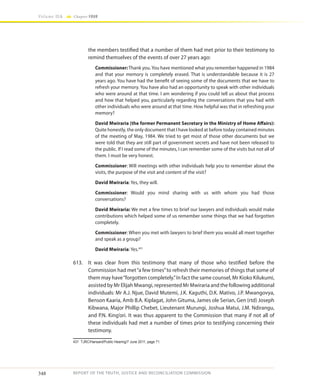 348
Volume IIA Chapter FOUR
REPORT OF THE TRUTH, JUSTICE AND RECONCILIATION COMMISSION
the members testified that a number of them had met prior to their testimony to
remind themselves of the events of over 27 years ago:
Commissioner:Thank you.You have mentioned what you remember happened in 1984
and that your memory is completely erased. That is understandable because it is 27
years ago. You have had the benefit of seeing some of the documents that we have to
refresh your memory. You have also had an opportunity to speak with other individuals
who were around at that time. I am wondering if you could tell us about that process
and how that helped you, particularly regarding the conversations that you had with
other individuals who were around at that time. How helpful was that in refreshing your
memory?
David Mwiraria (the former Permanent Secretary in the Ministry of Home Affairs):
Quite honestly, the only document that I have looked at before today contained minutes
of the meeting of May, 1984. We tried to get most of those other documents but we
were told that they are still part of government secrets and have not been released to
the public. If I read some of the minutes, I can remember some of the visits but not all of
them. I must be very honest.
Commissioner: Will meetings with other individuals help you to remember about the
visits, the purpose of the visit and content of the visit?
David Mwiraria: Yes, they will.
Commissioner: Would you mind sharing with us with whom you had those
conversations?
David Mwiraria: We met a few times to brief our lawyers and individuals would make
contributions which helped some of us remember some things that we had forgotten
completely.
Commissioner: When you met with lawyers to brief them you would all meet together
and speak as a group?
David Mwiraria: Yes.431
613.	 It was clear from this testimony that many of those who testified before the
Commission had met“a few times”to refresh their memories of things that some of
them may have“forgotten completely.”In fact the same counsel, Mr Kioko Kilukumi,
assisted by Mr Elijah Mwangi, represented Mr Mwiraria and the following additional
individuals: Mr A.J. Njue, David Mutemi, J.K. Kaguthi, D.K. Mativo, J.P. Mwangovya,
Benson Kaaria, Amb B.A. Kiplagat, John Gituma, James ole Serian, Gen (rtd) Joseph
Kibwana, Major Phillip Chebet, Lieutenant Murungi, Joshua Matui, J.M. Ndirangu,
and P.N. King’ori. It was thus apparent to the Commission that many if not all of
these individuals had met a number of times prior to testifying concerning their
testimony.
431	 TJRC/Hansard/Public Hearing/7 June 2011, page 71.
 