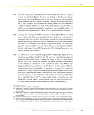 349
Volume IIA Chapter FOUR
REPORT OF THE TRUTH, JUSTICE AND RECONCILIATION COMMISSION
614.	 Mwiraria, for example, echoed the other members of the KIC that the purpose
of their trip to North Eastern Province was limited to development. Under
questioning, however, he admitted that he had come to that conclusion only after
having reviewed one set of minutes from May 1984 that provided a summary of
the KIC tour that took place three months earlier, and based upon “the little I
could remember.”432
As Mwiraria made it clear to the Commission, the little he
could remember had been aided by the meetings he had attended in his lawyer’s
office with the other members of the KIC prior to the Commission’s hearings.
615.	 Curiously, the summary of the KIC tour dated 24 May 1984 and that was relied
upon by Mwiraria and others to argue that the tour was limited to development
issues itself refers often to issues of security. For example, the report notes that the
meeting with the DSC in Mandera“dwelt on the security situation in the district and
the border area with Somalia and Ethiopia.”433
More importantly, and surprisingly
given the testimony of Mwiraria and others, these same minutes described the
briefing made by the Acting DC (Tiema) to the KIC in Wajir as focusing on “the
security situation in the district.”434
616.	 The Commission was particularly surprised that Ambassador Kiplagat in his
testimony repeatedly insisted that the KIC tour was limited to development
issues and did not have security issues in the region as one of its objectives. It
was not lost to the Commission, however, that earlier on when issues relating
to his suitability as Chairperson of the Commission were raised, Ambassador
Kiplagat said in a televised interview that “I doubt, I find it extremely difficult,
no government worth its salt plans to massacre its people”. In his testimony
Ambassador Kiplagat insisted that he had very little memory of what had occurred
more than 27 years earlier, and thus indicated that “[t]he only recollection I have
is what is captured in the final minutes of our tour [the minutes collected in
the 24 May 1984 document].”435
It is presumably based on that document that
Ambassador Kiplagat stated a number of times that “the objective of that trip…
as clearly stated, indicates that we were going there for development.”436
432	 TJRC/Hansard/Public Hearing/7 June 2011, page. 72.
433	 Mwangovya K.I.C Secretariat to Department of Defence, Ministry of Foreign Affairs, Ministry of Home Affairs, Ministry of Information
and Broadcasting, Commissioner of Police, Director of Intelligence, Department of Defence KIC Tour of North Eastern Province 24th
May 1984, page 2.
434	 Mwangovya K.I.C Secretariat to Department of Defence, Ministry of Foreign Affairs, Ministry of Home Affairs, Ministry of Information
and Broadcasting, Commissioner of Police, Director of Intelligence, Department of Defence KIC Tour of North Eastern Province 24th
May 1984, page 5.
435	 TJRC/Hansard/Public Hearing/ 6 June 2011/p. 32. See also page 43 (“I do not remember. I am using the Minutes to recollect.”)
436	 TJRC/Hansard/Public Hearing/6 June 2011/ p. 36. See also page 42 (“to acquaint ourselves with the problems in North Eastern
Province in terms of development and the welfare of the people.”); 72 (the objective of the tour was development; “the main emphasis
was on welfare and development.”); 85 (“the delegation went purposely to look at the possibilities of development in northern Kenya.”).
 
