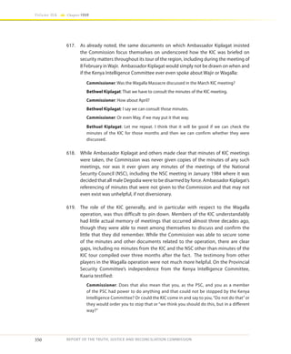 350
Volume IIA Chapter FOUR
REPORT OF THE TRUTH, JUSTICE AND RECONCILIATION COMMISSION
617.	 As already noted, the same documents on which Ambassador Kiplagat insisted
the Commission focus themselves on underscored how the KIC was briefed on
security matters throughout its tour of the region, including during the meeting of
8 February in Wajir. Ambassador Kiplagat would simply not be drawn on when and
if the Kenya Intelligence Committee ever even spoke about Wajir or Wagalla:
Commissioner: Was the Wagalla Massacre discussed in the March KIC meeting?
Bethwel Kiplagat: That we have to consult the minutes of the KIC meeting.
Commissioner: How about April?
Bethwel Kiplagat: I say we can consult those minutes.
Commissioner: Or even May, if we may put it that way.
Bethuel Kiplagat: Let me repeat. I think that it will be good if we can check the
minutes of the KIC for those months and then we can confirm whether they were
discussed.
618.	 While Ambassador Kiplagat and others made clear that minutes of KIC meetings
were taken, the Commission was never given copies of the minutes of any such
meetings, nor was it ever given any minutes of the meetings of the National
Security Council (NSC), including the NSC meeting in January 1984 where it was
decided that all male Degodia were to be disarmed by force. Ambassador Kiplagat’s
referencing of minutes that were not given to the Commission and that may not
even exist was unhelpful, if not diversionary.
619.	 The role of the KIC generally, and in particular with respect to the Wagalla
operation, was thus difficult to pin down. Members of the KIC understandably
had little actual memory of meetings that occurred almost three decades ago,
though they were able to meet among themselves to discuss and confirm the
little that they did remember. While the Commission was able to secure some
of the minutes and other documents related to the operation, there are clear
gaps, including no minutes from the KIC and the NSC other than minutes of the
KIC tour compiled over three months after the fact. The testimony from other
players in the Wagalla operation were not much more helpful. On the Provincial
Security Committee’s independence from the Kenya Intelligence Committee,
Kaaria testified:
Commissioner: Does that also mean that you, as the PSC, and you as a member
of the PSC had power to do anything and that could not be stopped by the Kenya
Intelligence Committee? Or could the KIC come in and say to you,“Do not do that”or
they would order you to stop that or “we think you should do this, but in a different
way?”
 