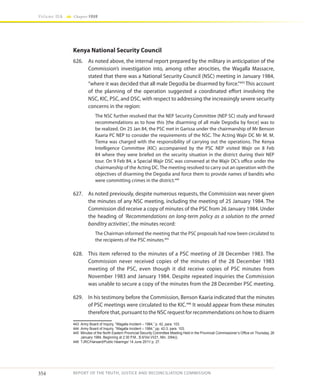 354
Volume IIA Chapter FOUR
REPORT OF THE TRUTH, JUSTICE AND RECONCILIATION COMMISSION
Kenya National Security Council
626.	 As noted above, the internal report prepared by the military in anticipation of the
Commission’s investigation into, among other atrocities, the Wagalla Massacre,
stated that there was a National Security Council (NSC) meeting in January 1984,
“where it was decided that all male Degodia be disarmed by force.”443
This account
of the planning of the operation suggested a coordinated effort involving the
NSC, KIC, PSC, and DSC, with respect to addressing the increasingly severe security
concerns in the region:
The NSC further resolved that the NEP Security Committee (NEP SC) study and forward
recommendations as to how this [the disarming of all male Degodia by force] was to
be realized. On 25 Jan 84, the PSC met in Garissa under the chairmanship of Mr Benson
Kaaria PC NEP to consider the requirements of the NSC. The Acting Wajir DC Mr M. M.
Tiema was charged with the responsibility of carrying out the operations. The Kenya
Intelligence Committee (KIC) accompanied by the PSC NEP visited Wajir on 8 Feb
84 where they were briefed on the security situation in the district during their NEP
tour. On 9 Feb 84, a Special Wajir DSC was convened at the Wajir DC’s office under the
chairmanship of the Acting DC. The meeting resolved to carry out an operation with the
objectives of disarming the Degodia and force them to provide names of bandits who
were committing crimes in the district.444
627.	 As noted previously, despite numerous requests, the Commission was never given
the minutes of any NSC meeting, including the meeting of 25 January 1984. The
Commission did receive a copy of minutes of the PSC from 26 January 1984. Under
the heading of ’Recommendations on long-term policy as a solution to the armed
banditry activities’, the minutes record:
The Chairman informed the meeting that the PSC proposals had now been circulated to
the recipients of the PSC minutes.445
628.	 This item referred to the minutes of a PSC meeting of 28 December 1983. The
Commission never received copies of the minutes of the 28 December 1983
meeting of the PSC, even though it did receive copies of PSC minutes from
November 1983 and January 1984. Despite repeated inquiries the Commission
was unable to secure a copy of the minutes from the 28 December PSC meeting.
629.	 In his testimony before the Commission, Benson Kaaria indicated that the minutes
of PSC meetings were circulated to the KIC.446
It would appear from these minutes
therefore that, pursuant to the NSC request for recommendations on how to disarm
443	 Army Board of Inquiry, “Wagalla Incident – 1984,” p. 42, para. 103.
444	 Army Board of Inquiry, “Wagalla Incident – 1984,” pp. 42-3, para. 103.
445	 Minutes of the North Eastern Provincial Security Committee Meeting Held in the Provincial Commissioner’s Office on Thursday, 26
January 1984, Beginning at 2:30 P.M., B.6/Vol.VI/21, Min. 3/84(i).
446	 TJRC/Hansard/Public Hearings/ 14 June 2011/ p. 27.
 