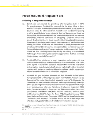 24
Volume IIA Chapter ONE
REPORT OF THE TRUTH, JUSTICE AND RECONCILIATION COMMISSION
President Daniel Arap Moi’s Era
Following in Kenyatta’s footsteps
72.	 Daniel arap Moi assumed the presidency after Kenyatta’s death in 1978.
On assuming power, President Moi promised that he would follow in Jomo
Kenyatta’sfootsteps.InDecember1978,PresidentMoireleasedallthe26political
detainees across the ethnic spectrum, most of whom had been languishing
in jail for years (Shikuku, Seroney, Anyona, Koigi wa Wamwere, and Ngugi wa
Thiong’o). He also reassured Kenyans that his administration would not condone
drunkenness, tribalism, corruption and smuggling – problems which were
already deeply entrenched in Kenya under President Kenyatta’s administration.
This was partly a strategy geared towards the achievement of specific objectives,
namely, the control of the state, the consolidation of power, the legitimisation
of his leadership and the broadening of his political base and popular support.62
President Moi was well aware of his own underlying problems, especially the fact
that he was from a minority community. Leading the country to independence
had brought President Kenyatta economic opportunities that had permitted
him to rule over a period of prosperity.63
73.	 President Moi’s first priority was to secure his position and to weaken not only
his most vociferous Kikuyu opponents, but also those he perceived to be critics
of his regime. To achieve his objective, President Moi under the cover of an
anti-corruption crusade, systematically started replacing President Kenyatta’s
courtiers with his own to topple the Kikuyu ascendancy. Like his predecessor,
he also resorted used the law to consolidate his power.
74.	 To bolster his grip on power, President Moi also embarked on the gradual
‘Kalenjinisation’of the public and private sectors from the 1980s. President Moi is a
Tugen, one of the smaller Kalenjin ethnic groups. He began to "de-Kikuyunize" the
civil service and the state-owned enterprises previously dominated by the Kikuyu
ethnicgroupduringPresidentKenyatta'sadministration.HeappointedtheKalenjin
to key posts in, among others, the Agricultural Development Corporation (ADC),
Kenya Commercial Bank (KCB), Kenya Posts and Telecommunications Corporation
(KPTC), Central Bank of Kenya (CBK), Kenya Industrial Estates (KIE), National Cereals
and Produce Board (NCPB), Nyayo Tea Zones (NTZ), Nyayo Bus Company (NBC),
Nyayo Tea Zones Development Corporation (NTZDC) and the Kenya Grain Growers
Cooperative Union (KGGCU).64
This process marked the rise of the Kalenjin elite,
who strategically positioned themselves to benefit from state resources.
62	 Korwa G. Adar and Isaac M. Munyae ‘Human Rights Abuse in Kenya under Daniel arap Moi 1978-2001’ (2001) 5 African Studies
Quarterly 1.
63	 Hornsby Charles Kenya: A History Since Independence (2012) 334.
64	Ibid
 