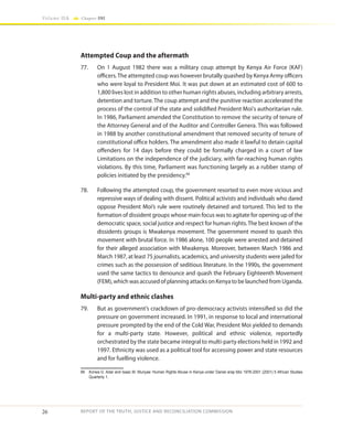 26
Volume IIA Chapter ONE
REPORT OF THE TRUTH, JUSTICE AND RECONCILIATION COMMISSION
Attempted Coup and the aftermath
77.	 On 1 August 1982 there was a military coup attempt by Kenya Air Force (KAF)
officers.The attempted coup was however brutally quashed by Kenya Army officers
who were loyal to President Moi. It was put down at an estimated cost of 600 to
1,800 lives lost in addition to other human rights abuses, including arbitrary arrests,
detention and torture. The coup attempt and the punitive reaction accelerated the
process of the control of the state and solidified President Moi's authoritarian rule.
In 1986, Parliament amended the Constitution to remove the security of tenure of
the Attorney General and of the Auditor and Controller Genera. This was followed
in 1988 by another constitutional amendment that removed security of tenure of
constitutional office holders. The amendment also made it lawful to detain capital
offenders for 14 days before they could be formally charged in a court of law
Limitations on the independence of the judiciary, with far-reaching human rights
violations. By this time, Parliament was functioning largely as a rubber stamp of
policies initiated by the presidency.66
78.	 Following the attempted coup, the government resorted to even more vicious and
repressive ways of dealing with dissent. Political activists and individuals who dared
oppose President Moi’s rule were routinely detained and tortured. This led to the
formation of dissident groups whose main focus was to agitate for opening up of the
democratic space, social justice and respect for human rights.The best known of the
dissidents groups is Mwakenya movement. The government moved to quash this
movement with brutal force. In 1986 alone, 100 people were arrested and detained
for their alleged association with Mwakenya. Moreover, between March 1986 and
March 1987, at least 75 journalists, academics, and university students were jailed for
crimes such as the possession of seditious literature. In the 1990s, the government
used the same tactics to denounce and quash the February Eighteenth Movement
(FEM), which was accused of planning attacks on Kenya to be launched from Uganda.
Multi-party and ethnic clashes
79.	 But as government’s crackdown of pro-democracy activists intensified so did the
pressure on government increased. In 1991, in response to local and international
pressure prompted by the end of the Cold War, President Moi yielded to demands
for a multi-party state. However, political and ethnic violence, reportedly
orchestrated by the state became integral to multi-party elections held in 1992 and
1997. Ethnicity was used as a political tool for accessing power and state resources
and for fuelling violence.
66	 Korwa G. Adar and Isaac M. Munyae ‘Human Rights Abuse in Kenya under Daniel arap Moi 1978-2001 (2001) 5 African Studies
Quarterly 1.
 
