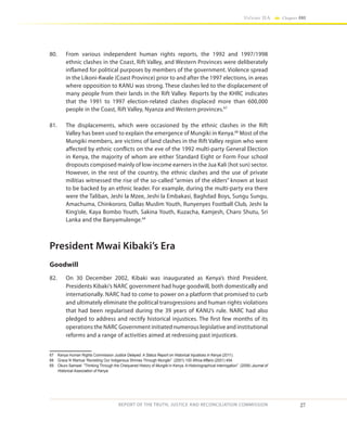 27
Volume IIA Chapter ONE
REPORT OF THE TRUTH, JUSTICE AND RECONCILIATION COMMISSION
80.	 From various independent human rights reports, the 1992 and 1997/1998
ethnic clashes in the Coast, Rift Valley, and Western Provinces were deliberately
inflamed for political purposes by members of the government. Violence spread
in the Likoni-Kwale (Coast Province) prior to and after the 1997 elections, in areas
where opposition to KANU was strong. These clashes led to the displacement of
many people from their lands in the Rift Valley. Reports by the KHRC indicates
that the 1991 to 1997 election-related clashes displaced more than 600,000
people in the Coast, Rift Valley, Nyanza and Western provinces.67
81.	 The displacements, which were occasioned by the ethnic clashes in the Rift
Valley has been used to explain the emergence of Mungiki in Kenya.68
Most of the
Mungiki members, are victims of land clashes in the Rift Valley region who were
affected by ethnic conflicts on the eve of the 1992 multi-party General Election
in Kenya, the majority of whom are either Standard Eight or Form Four school
dropouts composed mainly of low-income earners in the Jua Kali (hot sun) sector.
However, in the rest of the country, the ethnic clashes and the use of private
militias witnessed the rise of the so-called “armies of the elders” known at least
to be backed by an ethnic leader. For example, during the multi-party era there
were the Taliban, Jeshi la Mzee, Jeshi la Embakasi, Baghdad Boys, Sungu Sungu,
Amachuma, Chinkororo, Dallas Muslim Youth, Runyenyes Football Club, Jeshi la
King’ole, Kaya Bombo Youth, Sakina Youth, Kuzacha, Kamjesh, Charo Shutu, Sri
Lanka and the Banyamulenge.69
President Mwai Kibaki’s Era
Goodwill
82.	 On 30 December 2002, Kibaki was inaugurated as Kenya’s third President.
Presidents Kibaki’s NARC government had huge goodwill, both domestically and
internationally. NARC had to come to power on a platform that promised to curb
and ultimately eliminate the political transgressions and human rights violations
that had been regularised during the 39 years of KANU’s rule. NARC had also
pledged to address and rectify historical injustices. The first few months of its
operations the NARC Government initiated numerous legislative and institutional
reforms and a range of activities aimed at redressing past injustices.
67	 Kenya Human Rights Commission Justice Delayed: A Status Report on Historical Injustices in Kenya (2011).
68	 Grace N Wamue ‘Revisiting Our Indigenous Shrines Through Mungiki” (2001) 100 Africa Affairs (2001) 454.
69	 Okuro Samwel “Thinking Through the Chequered History of Mungiki in Kenya. A Historiographical interrogation” (2006) Journal of
Historical Association of Kenya
 