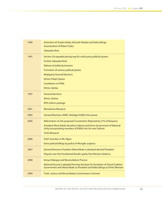 31
Volume IIA Chapter ONE
REPORT OF THE TRUTH, JUSTICE AND RECONCILIATION COMMISSION
1990	 Detention of Charles Rubia, Kenneth Matiba and Raila Odinga
	 Assassination of Robert Ouko
	 Sabasaba Riots
1991	 Section 2A repealed paving way for multi-party political system
	 Further Sabasaba Riots
	 Release of political prisoners
	 Formation of various political parties
	 Multiparty General Elections
	 Ethnic/Tribal Clashes
	 Crackdown on FERA
	 Ethnic clashes
1997	 General elections
	 Ethnic clashes
	 IPPG reform package
2001	 Murukutwa Massacre
2002	 General Elections, NARC dislodges KANU from power
2005	 Referendum on the proposed Constitution (Rejected by 57% of Kenyans)
	 President Mwai Kibaki dissolves Cabinet and forms Government of National
Unity incorporating members of KANU into his new Cabinet
	 Turbi Massacre
2006	 SLDF atrocities in Mt. Elgon
	 Extra-judicial killings by police of Mungiki suspects
2007	 General Elections President Mwai Kibaki is declared elected President
	 Dispute over the Presidential Results sparks Post Election Violence
2008	 Kenya Dialogue and Reconciliation Process
	 National Accord is adopted forming the basis for formation of Grand Coalition
Government with Mwai Kibaki as President and Raila Odinga as Prime Minister
2009	 Truth, Justice and Reconciliation Commission is formed
 