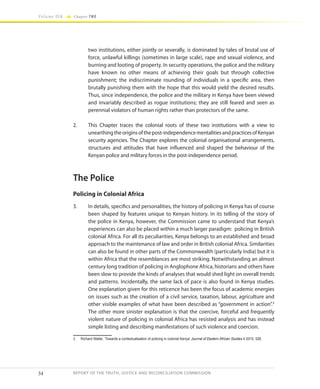 34
Volume IIA Chapter TWO
REPORT OF THE TRUTH, JUSTICE AND RECONCILIATION COMMISSION
two institutions, either jointly or severally, is dominated by tales of brutal use of
force, unlawful killings (sometimes in large scale), rape and sexual violence, and
burning and looting of property. In security operations, the police and the military
have known no other means of achieving their goals but through collective
punishment; the indiscriminate rounding of individuals in a specific area, then
brutally punishing them with the hope that this would yield the desired results.
Thus, since independence, the police and the military in Kenya have been viewed
and invariably described as rogue institutions; they are still feared and seen as
perennial violators of human rights rather than protectors of the same.
2.	 This Chapter traces the colonial roots of these two institutions with a view to
unearthingtheoriginsofthepost-independencementalitiesandpracticesofKenyan
security agencies. The Chapter explores the colonial organisational arrangements,
structures and attitudes that have influenced and shaped the behaviour of the
Kenyan police and military forces in the post-independence period.
The Police
Policing in Colonial Africa
3.	 In details, specifics and personalities, the history of policing in Kenya has of course
been shaped by features unique to Kenyan history. In its telling of the story of
the police in Kenya, however, the Commission came to understand that Kenya’s
experiences can also be placed within a much larger paradigm: policing in British
colonial Africa. For all its peculiarities, Kenya belongs to an established and broad
approach to the maintenance of law and order in British colonial Africa. Similarities
can also be found in other parts of the Commonwealth (particularly India) but it is
within Africa that the resemblances are most striking. Notwithstanding an almost
century long tradition of policing in Anglophone Africa, historians and others have
been slow to provide the kinds of analyses that would shed light on overall trends
and patterns. Incidentally, the same lack of pace is also found in Kenya studies.
One explanation given for this reticence has been the focus of academic energies
on issues such as the creation of a civil service, taxation, labour, agriculture and
other visible examples of what have been described as “government in action”.3
The other more sinister explanation is that the coercive, forceful and frequently
violent nature of policing in colonial Africa has resisted analysis and has instead
simple listing and describing manifestations of such violence and coercion.
3	 Richard Waller, ‘Towards a contextualisation of policing in colonial Kenya’ Journal of Eastern African Studies 4 2010, 526.
 