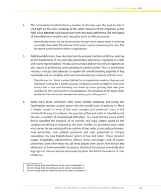 35
Volume IIA Chapter TWO
REPORT OF THE TRUTH, JUSTICE AND RECONCILIATION COMMISSION
4.	 The Commission benefitted from a number of attempts over the past decade to
shed light on the inner workings of the police. Because of the emptiness of the
field, these attempts have had to start with very basic definitions. The most basic
of these definitions explains who the police are in an African context:
National police forces are the formal conduit through which regime power or authority
is normally channelled. The rationale of the police remains maintaining the order that
the regime sustaining them defines as appropriate.4
5.	 Additional definitions have sketched out the primary functions of African policing
as‘the maintenance of law and order, paramilitary operations, regulatory activities
and regime representation.’5
Finally, some scholars believe that African experiences
also require an preliminary understanding of a‘police system’. This is a much more
nebulous concept that attempts to explain the overall meshing together of key
individuals and personalities with more formal policing structures and functions:
The police sector…forms a system [defined] as an organization made up of groups and
individuals existing for a specific purpose, employing systems of relatively structured
activity with a structured boundary and driven by actors pursuing their own goals
according to their own incentives and calculations. The complexity of the police sector
results from the interactions between the various parts of the system.6
6.	 While these three definitions offer much needed simplicity and clarity, the
Commission remains acutely aware that the overall story of policing in Africa
is deeply rooted in some of the most complex and contested issues in the
continent’s history. For instance, the question of law and order in colonial period
presents a number of fundamental difficulties. It is clear that the arrival of the
British signalled the entrance of an entirely new legal system based on the
situation pertaining in England at the time. Initially, no provisions were made
whatsoever for pre-existing African notions of law, order, crime and punishment.
New authorities, new judicial personnel and new personnel in charged
populating this new English-based system of law and order. These included
judges, magistrates, administrative officers, clerks, messengers and, of course,
policemen. More often than not, all these people were drawn from Britain and
other parts of Commonwealth. In essence, the British introduced an entirely alien
legal system manned almost exclusively by either the British themselves or their
emissaries.
4	 Alice Hill, Policing Africa: Internal Security and the Limits of Liberalization, 6.
5	 Alice Hill, Policing Africa: Internal Security and the Limits of Liberalization, 8.
6	 Alice Hill, Policing Africa and Internal Security and the Limits of Liberalization, 11.
 