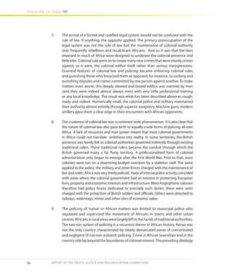 36
Volume IIA Chapter TWO
REPORT OF THE TRUTH, JUSTICE AND RECONCILIATION COMMISSION
7.	 The arrival of a formal and codified legal system should not be confused with the
rule of law. If anything, the opposite applied. The primary preoccupation of the
legal system was not the rule of law but the maintenance of colonial authority
over frequently rebellious and recalcitrant Africans. And so it was that the laws
imposed in much of Africa were designed to underpin the colonial presence and
little else. Colonial rule went on to create many new crimes that were mostly crimes
against, as it were, the colonial edifice itself rather than serious transgressions.
Essential features of colonial law and policing became enforcing colonial rules
and punishing those who breached them as opposed, for instance, to curbing and
punishing disputes and crimes committed by one person against another. To make
matters even worse, this deeply skewed and biased edifice was manned by men
(and they were indeed almost always men) with very little professional training
or any local knowledge. The result was what has been described above as rough,
ready and violent. Numerically small, the colonial police and military maintained
their authority almost entirely through superior weaponry. Machine guns, modern
artillery gave them a clear edge in their encounters with African opponents.
8.	 The crudeness of colonial law was a continent wide phenomenon. It is also clear that
the nature of colonial law also gave birth to equally crude forms of policing all over
Africa A lack of resources and man power meant that most colonial governments
in Africa could not translate ambitions into reality. In some territories, the British
presence was barely felt as colonial authorities governed indirectly through existing
traditional rulers. These traditional rulers became the conduit through which the
British governed many a far flung territory. A professionalised form of colonial
administration only began to emerge after the First World War. Prior to that, most
colonies were run on a shoestring budget overseen by a skeleton staff. The same
applied to the police, the military and other forces charged with the maintenance of
lawandorder;Africawasverythinlypoliced. Hubsofintensepoliceactivitycoincided
with areas where the colonial government had an interest in protecting European
lives, property and economic interests and infrastructure. Most Anglophone colonies
therefore had police forces dedicated to precisely such duties; there were units
charged with the protection of British settlers and officials. Others were attached to
railways, waterways, mines and other sites of economic value.
9.	 The policing of ‘native’ or African matters was limited to municipal police who
regulated and supervised the movement of Africans in towns and other urban
centres.Africansinruralareaswerelargelyleftinthehandsoftraditionalauthorities.
The two-tier system of policing is a recurrent theme in African history. Kenya was
not the only country characterized by clearly demarcated zones of concentrated
and negligent (if not non-existent) policing. Crime in African townships and in the
country side lay beyond the boundaries of colonial interest.The prevailing ideology
 