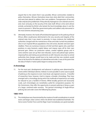 37
Volume IIA Chapter TWO
REPORT OF THE TRUTH, JUSTICE AND RECONCILIATION COMMISSION
argued that to the extent that it was possible, African communities needed to
police themselves. Africans themselves knew best what ailed their communities
and were best placed to address their own problems. Transgressions of law and
order only became problematic if they directly impinged on core colonial concerns
and, more seriously, on the security of the state itself. African crime went almost
entirely unchecked by British who lacked the local knowledge about it and the
means to prevent it. What few government police and soldiers only intervened in
the most extreme and pressing cases.
10.	 Ultimately, however, this hands off and detached approach to the policing of local
African affairs would prove detrimental to the very security and integrity of the
colonial state that it was meant to promote. In many instances the traditional
authorities charged with the maintenance of law and order turned into predators
who in turn inspired African populations into civil unrest, disorder and even open
rebellion. There are numerous instances of chief and their agents who used their
positions to seize livestock, exploit labour and impose taxes all for their own
personal gain. Others ran protection rackets, created vigilante groups and in
some extreme cases set up their own tribunals, courts and judicial type systems
imposing fines and meting out punishments at will. It became very clear to central
authorities that changes would have to be made and that new conduits would
have to be found for the delivery of colonial law and order. It was at this point that
the idea of‘tribal’or‘native’police began to sweep across Africa.
A chronology
11.	 For the most part, developments and advances in policing were determined by
events within individual colonies. Indeed, it is even possible in some cases to speak
of policing as the response to even more local, sub-regional concerns. A handful
of researchers have, however, tried to impose a broader chronology. They have
emerged with a chronology during which the multitude of experiences can easily
be reduced to just a handful of themes. While broadly general and necessarily
crude, such chronologies are nonetheless useful for comparative purposes. For
the Commission, they offer the opportunity to present policing in Kenya as part
of a larger, continent-wide narrative. The general chronology of Anglo-African
policing, law and order covers the following key phases:
1885-1914
12.	 Thisinitialphasewascharacterizedbythecreationofsmallconstabulariesincentral
towns and larger urban centres where the British had established footholds. The
Sierra Leone Frontier Force and the Niger Coast Constabulary are good examples
 