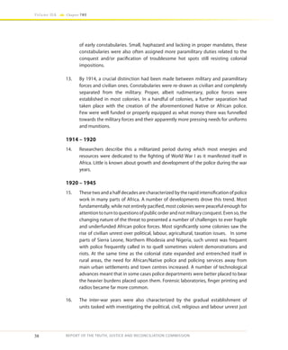 38
Volume IIA Chapter TWO
REPORT OF THE TRUTH, JUSTICE AND RECONCILIATION COMMISSION
of early constabularies. Small, haphazard and lacking in proper mandates, these
constabularies were also often assigned more paramilitary duties related to the
conquest and/or pacification of troublesome hot spots still resisting colonial
impositions.
13.	 By 1914, a crucial distinction had been made between military and paramilitary
forces and civilian ones. Constabularies were re-drawn as civilian and completely
separated from the military. Proper, albeit rudimentary, police forces were
established in most colonies. In a handful of colonies, a further separation had
taken place with the creation of the aforementioned Native or African police.
Few were well funded or properly equipped as what money there was funnelled
towards the military forces and their apparently more pressing needs for uniforms
and munitions.
1914 – 1920
14.	 Researchers describe this a militarized period during which most energies and
resources were dedicated to the fighting of World War I as it manifested itself in
Africa. Little is known about growth and development of the police during the war
years.
1920 – 1945
15.	 These two and a half decades are characterized by the rapid intensification of police
work in many parts of Africa. A number of developments drove this trend. Most
fundamentally, while not entirely pacified, most colonies were peaceful enough for
attentiontoturntoquestionsofpublicorderandnotmilitaryconquest.Evenso,the
changing nature of the threat to presented a number of challenges to ever fragile
and underfunded African police forces. Most significantly some colonies saw the
rise of civilian unrest over political, labour, agricultural, taxation issues. In some
parts of Sierra Leone, Northern Rhodesia and Nigeria, such unrest was frequent
with police frequently called in to quell sometimes violent demonstrations and
riots. At the same time as the colonial state expanded and entrenched itself in
rural areas, the need for African/Native police and policing services away from
main urban settlements and town centres increased. A number of technological
advances meant that in some cases police departments were better placed to bear
the heavier burdens placed upon them. Forensic laboratories, finger printing and
radios became far more common.
16.	 The inter-war years were also characterized by the gradual establishment of
units tasked with investigating the political, civil, religious and labour unrest just
 