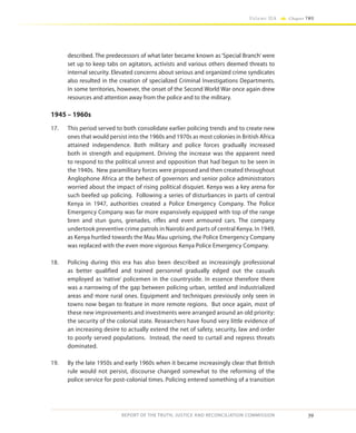 39
Volume IIA Chapter TWO
REPORT OF THE TRUTH, JUSTICE AND RECONCILIATION COMMISSION
described. The predecessors of what later became known as ‘Special Branch’ were
set up to keep tabs on agitators, activists and various others deemed threats to
internal security. Elevated concerns about serious and organized crime syndicates
also resulted in the creation of specialized Criminal Investigations Departments.
In some territories, however, the onset of the Second World War once again drew
resources and attention away from the police and to the military.
1945 – 1960s
17.	 This period served to both consolidate earlier policing trends and to create new
ones that would persist into the 1960s and 1970s as most colonies in British Africa
attained independence. Both military and police forces gradually increased
both in strength and equipment. Driving the increase was the apparent need
to respond to the political unrest and opposition that had begun to be seen in
the 1940s. New paramilitary forces were proposed and then created throughout
Anglophone Africa at the behest of governors and senior police administrators
worried about the impact of rising political disquiet. Kenya was a key arena for
such beefed up policing. Following a series of disturbances in parts of central
Kenya in 1947, authorities created a Police Emergency Company. The Police
Emergency Company was far more expansively equipped with top of the range
bren and stun guns, grenades, rifles and even armoured cars. The company
undertook preventive crime patrols in Nairobi and parts of central Kenya. In 1949,
as Kenya hurtled towards the Mau Mau uprising, the Police Emergency Company
was replaced with the even more vigorous Kenya Police Emergency Company.
18.	 Policing during this era has also been described as increasingly professional
as better qualified and trained personnel gradually edged out the casuals
employed as ‘native’ policemen in the countryside. In essence therefore there
was a narrowing of the gap between policing urban, settled and industrialized
areas and more rural ones. Equipment and techniques previously only seen in
towns now began to feature in more remote regions. But once again, most of
these new improvements and investments were arranged around an old priority:
the security of the colonial state. Researchers have found very little evidence of
an increasing desire to actually extend the net of safety, security, law and order
to poorly served populations. Instead, the need to curtail and repress threats
dominated.
19.	 By the late 1950s and early 1960s when it became increasingly clear that British
rule would not persist, discourse changed somewhat to the reforming of the
police service for post-colonial times. Policing entered something of a transition
 
