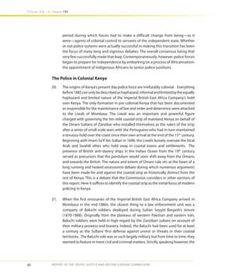 40
Volume IIA Chapter TWO
REPORT OF THE TRUTH, JUSTICE AND RECONCILIATION COMMISSION
period during which forces had to make a difficult change from being—as it
were—agents of colonial control to servants of the independent state. Whether
or not police systems were actually successful in making this transition has been
the focus of many long and vigorous debates. The overall consensus being that
very few successfully made that leap. Contemporaneously, however, police forces
began to prepare for Independence by embarking on a process of Africanisation:
the appointment of indigenous Africans to senior police positions.
The Police in Colonial Kenya
20.	 The origins of Kenya’s present day police force are irrefutably colonial. Everything
before1885canonlybedescribedashaphazard,informalandlimitedbytheequally
haphazard and limited nature of the Imperial British East Africa Company’s hold
over Kenya. The only formation in pre-colonial Kenya that has been documented
as responsible for the maintenance of law and order and deterrence were attached
to the Liwali of Mombasa. The Liwali was an important and powerful figure
charged with governing the ten mile coastal strip of mainland Kenya on behalf of
the Omani Sultans of Zanzibar who installed themselves as the rulers of the strip
after a series of small scale wars with the Portuguese who had in turn maintained
a tenuous hold over the coast since their own arrival at the end of the 15th
century.
Beginning with Imam Sa’if ibn Sultan in 1698, the Liwalis loosely oversaw the local
Arab and Swahili elites who held sway in coastal towns and settlements. The
presence of British anti-slavery ships in the Indian Ocean from the 19th
century
served as precursors that the pendulum would soon shift away from the Omanis
and towards the British. The nature and extent of Omani rule sits at the heart of a
long running and heated secessionist debate during which numerous arguments
have been made for and against the coastal strip as historically distinct from the
rest of Kenya. This is a debate that the Commission considers in other sections of
this report. Here it suffices to identify the coastal strip as the initial focus of modern
policing in Kenya.
21.	 When the first emissaries of the Imperial British East Africa Company arrived in
Mombasa in the mid-1880s, the closest thing to a law enforcement unit was a
company of Baluchi soldiers deployed during Sultan Seyyid Bargash’s tenure
(1870-1888). Originally from the plateaus of western Pakistan and eastern Iran,
Baluchi soldiers were held in high regard by the Zanzibari sultans on account of
their military prowess and bravery. Indeed, the Baluchi had been used for at least
a century as the Sultans’ first defense against unrest or threats in their coastal
territories. The Baluchi role was as such largely military but from time to time, they
seemed to feature in more civil and criminal matters. Strictly speaking however, the
 
