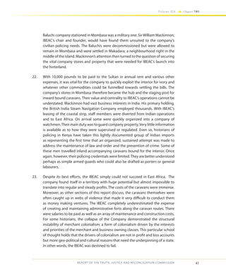 41
Volume IIA Chapter TWO
REPORT OF THE TRUTH, JUSTICE AND RECONCILIATION COMMISSION
Baluchi company stationed in Mombasa was a military one. Sir William Mackinnon,
IBEAC’s chair and founder, would have found them unsuited to the company’s
civilian policing needs. The Baluchis were decommissioned but were allowed to
remain in Mombasa and were settled in Makadara; a neighbourhood right in the
middle of the island. Mackinnon’s attention then turned to the question of securing
the vital company stores and property that were needed for IBEAC’s launch into
the hinterland.
22.	 With 10,000 pounds to be paid to the Sultan in annual rent and various other
expenses, it was vital for the company to quickly exploit the interior for ivory and
whatever other commodities could be funnelled towards settling the bills. The
company’s stores in Mombasa therefore became the hub and the staging post for
inward bound caravans. Their value and centrality to IBEAC’s operations cannot be
understated. Mackinnon had vast business interests in India. His primary holding,
the British India Steam Navigation Company employed thousands. With IBEAC’s
leasing of the coastal strip, staff members were diverted from Indian operations
and to East Africa. On arrival some were quickly organized into a company of
watchmen.Their main duty was to guard company property.Very little information
is available as to how they were supervised or regulated. Even so, historians of
policing in Kenya have taken this lightly documented group of Indian imports
as representing the first time that an organized, sustained attempt was made to
address the maintenance of law and order and the prevention of crime. Some of
these men travelled inland accompanying caravans bound for the interior. Once
again, however, their policing credentials were limited. They are better understood
perhaps as simple armed guards who could also be drafted as porters or general
labourers.
23.	 Despite its best efforts, the IBEAC simply could not succeed in East Africa. The
company found itself in a territory with huge potential but almost impossible to
translate into regular and steady profits. The costs of the caravans were immense.
Moreover, as other sections of this report discuss, the caravans themselves were
often caught up in webs of violence that made it very difficult to conduct them
as money making ventures. The IBEAC completely underestimated the expense
of creating and maintaining administrative forts along the caravan routes. There
were salaries to be paid as well as an array of maintenance and construction costs.
For some historians, the collapse of the Company demonstrated the structural
instability of merchant colonialism; a form of colonialism driven by the interests
and priorities of the merchant and business owning classes. This particular school
of thought holds that the drivers of colonialism are not in profit and loss accounts
but more geo-political and cultural reasons that need the underpinning of a state.
In other words, the IBEAC was destined to fail.
 