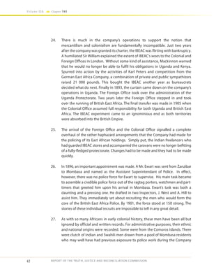 42
Volume IIA Chapter TWO
REPORT OF THE TRUTH, JUSTICE AND RECONCILIATION COMMISSION
24.	 There is much in the company’s operations to support the notion that
mercantilism and colonialism are fundamentally incompatible. Just two years
after the company was granted its charter, the IBEAC was flirting with bankruptcy.
A humiliated Sir William explained the extent of IBEAC’s woes to the Colonial and
Foreign Offices in London. Without some kind of assistance, Mackinnon warned
that he would no longer be able to fulfil his obligations in Uganda and Kenya.
Spurred into action by the activities of Karl Peters and competition from the
German East Africa Company, a combination of private and public sympathizers
raised 21 000 pounds. This bought the IBEAC another year as bureaucrats
decided what do next. Finally in 1893, the curtain came down on the company’s
operations in Uganda. The Foreign Office took over the administration of the
Uganda Protectorate. Two years later the Foreign Office stepped in and took
over the running of British East Africa. The final transfer was made in 1905 when
the Colonial Office assumed full responsibility for both Uganda and British East
Africa. The IBEAC experiment came to an ignominious end as both territories
were absorbed into the British Empire.
25.	 The arrival of the Foreign Office and the Colonial Office signalled a complete
overhaul of the rather haphazard arrangements that the Company had made for
the policing of its East African holdings. Simply put, the Indian freelancers who
had guarded IBEAC stores and accompanied the caravans were no longer befitting
of a fully-fledged protectorate. Changes had to be made and they had to be made
quickly.
26.	 In 1896, an important appointment was made. A Mr. Ewart was sent from Zanzibar
to Mombasa and named as the Assistant Superintendant of Police. In effect,
however, there was no police force for Ewart to supervise. His main task became
to assemble a credible police force out of the ragtag porters, watchmen and part-
timers that greeted him upon his arrival in Mombasa. Ewart’s task was both a
daunting and a pressing one. He drafted in two Inspectors, J. West and A. Hill to
assist him. They immediately set about recruiting the men who would form the
core of the British East Africa Police. By 1901, the force stood at 150 strong. The
stories of these individual recruits are impossible to tell in any great detail.
27.	 As with so many Africans in early colonial history, these men have been all but
ignored by official and written records. For administrative purposes, their ethnic
and national origins were recorded. Some were from the Comoros Islands. There
were clutch of Indian and Swahili men drawn from a pool of Mombasa residents
who may well have had previous exposure to police work during the Company
 