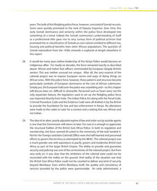 43
Volume IIA Chapter TWO
REPORT OF THE TRUTH, JUSTICE AND RECONCILIATION COMMISSION
years.The bulk of this fledgling police force, however, consisted of Somali recruits.
Some were quickly promoted to the rank of Deputy Inspector. Over time, this
early Somali dominance and seniority within the police force developed into
something of a trend. Indeed the Somali community’s understanding of itself
as a professional elite gave rise to very curious form of political activism that
promoted the re-classification of Somalis as non-natives entitled to different tax,
housing and political benefits than other African populations. The question of
Somali nationalism from the 1930s onwards is explored at length elsewhere in
this report.
28.	 It would be many years before leadership of the Kenya Police would become an
indigenous affair. For nearly six decades, the force remained exactly as described
above: African and Indian foot officers commanded by European (largely British)
seniors. This was neither unusual nor unique. After all, the very essence of the
colonial project was to impose European norms and ways of doing things on
African ones. With the police force, however, these patterns and structure became
particularly symbolic of European dominance at the cost of African submission.
Simply put, the European hold over the police was unyielding and—as this chapter
will discuss later on--difficult to dismantle. Personnel such as Ewart were not the
only expatriate feature; the legislation used to set up the fledgling police force
was imported directly from India. The Indian Police Act along with the Penal Code,
Criminal Procedure Code and the Evidence Code were all drafted in by the British
to provide the foundation for law and law enforcement in Kenya. No alterations
were made to the codes to cater for a context and a setting that was African and
not Indian.
29.	 The idea of an alien, poorly adjusted regime of law and order run by outside agents
is one that the Commission will return to later. For now it is enough to appreciate
the structural frailties of the British East Africa Police. In both its regulation and
membership, the force seemed ill-suited to the immensity of the task handed it.
Not for the Foreign (and later Colonial) Office were the half-hearted and piecemeal
efforts to govern the territory as attempted by the IBEAC. The colonial project was
a much grander one with aspirations to pacify, govern and modernize British East
Africa as part of the larger British Empire. The ability to provide and guarantee
security and policing was one of the cornerstones of the colonial project. But from
very early on, it was clear that the ambitions of the colonial state could not be
reconciled with the reality on the ground. And reality of the situation was that
the British East Africa Police could not be counted to deliver any kind of security
beyond Mombasa. Even within Mombasa itself, the quality and consistency of
services provided by the police were questionable. An early administrator, a
 