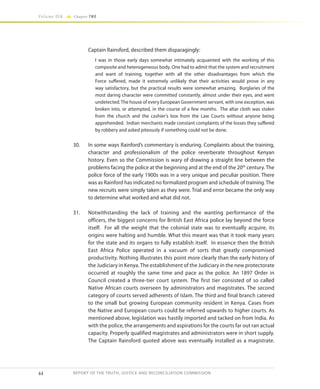44
Volume IIA Chapter TWO
REPORT OF THE TRUTH, JUSTICE AND RECONCILIATION COMMISSION
Captain Rainsford, described them disparagingly:
I was in those early days somewhat intimately acquainted with the working of this
composite and heterogeneous body. One had to admit that the system and recruitment
and want of training, together with all the other disadvantages from which the
Force suffered, made it extremely unlikely that their activities would prove in any
way satisfactory, but the practical results were somewhat amazing. Burglaries of the
most daring character were committed constantly, almost under their eyes, and went
undetected.The house of every European Government servant, with one exception, was
broken into, or attempted, in the course of a few months. The altar cloth was stolen
from the church and the cashier’s box from the Law Courts without anyone being
apprehended. Indian merchants made constant complaints of the losses they suffered
by robbery and asked piteously if something could not be done.
30.	 In some ways Rainford’s commentary is enduring. Complaints about the training,
character and professionalism of the police reverberate throughout Kenyan
history. Even so the Commission is wary of drawing a straight line between the
problems facing the police at the beginning and at the end of the 20th
century. The
police force of the early 1900s was in a very unique and peculiar position. There
was as Rainford has indicated no formalized program and schedule of training. The
new recruits were simply taken as they were. Trial and error became the only way
to determine what worked and what did not.
31.	 Notwithstanding the lack of training and the wanting performance of the
officers, the biggest concerns for British East Africa police lay beyond the force
itself. For all the weight that the colonial state was to eventually acquire, its
origins were halting and humble. What this meant was that it took many years
for the state and its organs to fully establish itself. In essence then the British
East Africa Police operated in a vacuum of sorts that greatly compromised
productivity. Nothing illustrates this point more clearly than the early history of
the Judiciary in Kenya. The establishment of the Judiciary in the new protectorate
occurred at roughly the same time and pace as the police. An 1897 Order in
Council created a three-tier court system. The first tier consisted of so called
Native African courts overseen by administrators and magistrates. The second
category of courts served adherents of Islam. The third and final branch catered
to the small but growing European community resident in Kenya. Cases from
the Native and European courts could be referred upwards to higher courts. As
mentioned above, legislation was hastily imported and tacked on from India. As
with the police, the arrangements and aspirations for the courts far out ran actual
capacity. Properly qualified magistrates and administrators were in short supply.
The Captain Rainsford quoted above was eventually installed as a magistrate.
 
