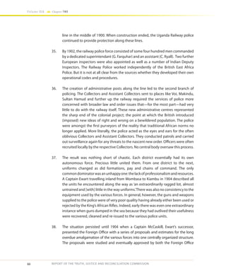 46
Volume IIA Chapter TWO
REPORT OF THE TRUTH, JUSTICE AND RECONCILIATION COMMISSION
line in the middle of 1900. When construction ended, the Uganda Railway police
continued to provide protection along these lines.
35.	 By 1902, the railway police force consisted of some four hundred men commanded
by a dedicated superintendant (G. Farquhar) and an assistant (C. Ryall). Two further
European inspectors were also appointed as well as a number of Indian Deputy
Inspectors. The Railway Police worked independently of the British East Africa
Police. But it is not at all clear from the sources whether they developed their own
operational codes and procedures.
36.	 The creation of administrative posts along the line led to the second branch of
policing. The Collectors and Assistant Collectors sent to places like Voi, Makindu,
Sultan Hamud and further up the railway required the services of police more
concerned with broader law and order issues that—for the most part—had very
little to do with the railway itself. These new administrative centres represented
the sharp end of the colonial project; the point at which the British introduced
(imposed) new ideas of right and wrong on a bewildered population. The police
were amongst the first purveyors of the reality that traditional African norms no
longer applied. More literally, the police acted as the eyes and ears for the often
oblivious Collectors and Assistant Collectors. They conducted patrols and carried
out surveillance again for any threats to the nascent new order. Officers were often
recruited locally by the respective Collectors. No central body oversaw this process.
37.	 The result was nothing short of chaotic. Each district essentially had its own
autonomous force. Precious little united them. From one district to the next,
uniforms changed as did formations, pay and chains of command. The only
commondominatorwasanunhappyone:thelackofprofessionalismandresources.
A Captain Ewart travelling inland from Mombasa to Kiambu in 1904 described all
the units he encountered along the way as ‘an extraordinarily ragged lot, almost
untrained and [with] little in the way uniforms.’There was also no consistency to the
equipment used by the various forces. In general, however, the guns and weapons
supplied to the police were of very poor quality having already either been used or
rejected by the King’s African Rifles. Indeed, early there was even one extraordinary
instance when guns dumped in the sea because they had outlived their usefulness
were recovered, cleaned and re-issued to the various police units.
38.	 The situation persisted until 1904 when a Captain McCaskill, Ewart’s successor,
presented the Foreign Office with a series of proposals and estimates for the long
overdue amalgamation of the various forces into one centrally organized structure.
The proposals were studied and eventually approved by both the Foreign Office
 