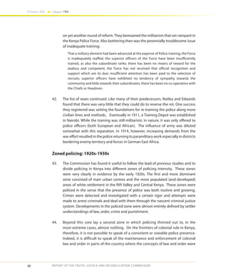 48
Volume IIA Chapter TWO
REPORT OF THE TRUTH, JUSTICE AND RECONCILIATION COMMISSION
on yet another round of reform. They bemoaned the militarism that ran rampant in
the Kenya Police Force. Also bothering then was the perennially troublesome issue
of inadequate training:
That a military element had been advanced at the expense of Police training; the Force
is inadequately staffed; the superior officers of the Force have been insufficiently
trained, as also the subordinate ranks; there has been no means of reward for the
zealous and competent; the Force has not received that official recognition and
support which are its due; insufficient attention has been paid to the selection of
recruits; superior officers have exhibited no tendency of sympathy towards the
community and little towards their subordinates; there has been no co-operation with
the Chiefs or Headmen.
42.	 The list of woes continued. Like many of their predecessors, Notley and Edwards
found that there was very little that they could do to reverse the rot. One success
they registered was setting the foundations for re-training the police along more
civilian lines and methods. Eventually in 1911, a Training Depot was established
in Nairobi. While the training was still militaristic in nature, it was only offered to
police officers (both European and African). The influence of army was diluted
somewhat with this separation. In 1914, however, increasing demands from the
war effort resulted in the police returning to paramilitary work especially in districts
bordering enemy territory and forces in German East Africa.
Zoned policing: 1920s-1930s
43.	 The Commission has found it useful to follow the lead of previous studies and to
divide policing in Kenya into different zones of policing intensity. These zones
were very clearly in evidence by the early 1920s. The first and more dominant
zone consisted of main urban centres and the more populated (and developed)
areas of white settlement in the Rift Valley and Central Kenya. These zones were
policed in the sense that the presence of police was both routine and growing.
Crimes were detected and investigated with a certain rigor and attempts were
made to arrest criminals and deal with them through the nascent criminal justice
system. Developments in the policed zone were almost entirely defined by settler
understandings of law, order, crime and punishment.
44.	 Beyond this core lay a second zone in which policing thinned out to, in the
most extreme cases, almost nothing. On the frontiers of colonial rule in Kenya,
therefore, it is not possible to speak of a consistent or sizeable police presence.
Indeed, it is difficult to speak of the maintenance and enforcement of colonial
law and order in parts of the country where the concepts of law and order were
 