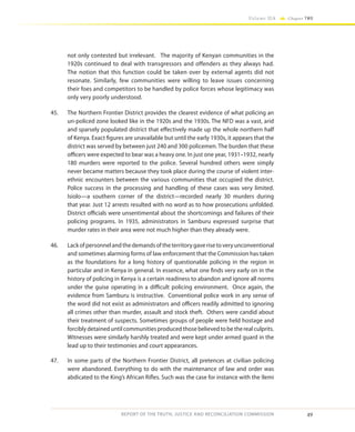 49
Volume IIA Chapter TWO
REPORT OF THE TRUTH, JUSTICE AND RECONCILIATION COMMISSION
not only contested but irrelevant. The majority of Kenyan communities in the
1920s continued to deal with transgressors and offenders as they always had.
The notion that this function could be taken over by external agents did not
resonate. Similarly, few communities were willing to leave issues concerning
their foes and competitors to be handled by police forces whose legitimacy was
only very poorly understood.
45.	 The Northern Frontier District provides the clearest evidence of what policing an
un-policed zone looked like in the 1920s and the 1930s. The NFD was a vast, arid
and sparsely populated district that effectively made up the whole northern half
of Kenya. Exact figures are unavailable but until the early 1930s, it appears that the
district was served by between just 240 and 300 policemen. The burden that these
officers were expected to bear was a heavy one. In just one year, 1931–1932, nearly
180 murders were reported to the police. Several hundred others were simply
never became matters because they took place during the course of violent inter-
ethnic encounters between the various communities that occupied the district.
Police success in the processing and handling of these cases was very limited.
Isiolo—a southern corner of the district—recorded nearly 30 murders during
that year. Just 12 arrests resulted with no word as to how prosecutions unfolded.
District officials were unsentimental about the shortcomings and failures of their
policing programs. In 1935, administrators in Samburu expressed surprise that
murder rates in their area were not much higher than they already were.
46.	 Lackofpersonnelandthedemandsoftheterritorygaverisetoveryunconventional
and sometimes alarming forms of law enforcement that the Commission has taken
as the foundations for a long history of questionable policing in the region in
particular and in Kenya in general. In essence, what one finds very early on in the
history of policing in Kenya is a certain readiness to abandon and ignore all norms
under the guise operating in a difficult policing environment. Once again, the
evidence from Samburu is instructive. Conventional police work in any sense of
the word did not exist as administrators and officers readily admitted to ignoring
all crimes other than murder, assault and stock theft. Others were candid about
their treatment of suspects. Sometimes groups of people were held hostage and
forcibly detained until communities produced those believed to be the real culprits.
Witnesses were similarly harshly treated and were kept under armed guard in the
lead up to their testimonies and court appearances.
47.	 In some parts of the Northern Frontier District, all pretences at civilian policing
were abandoned. Everything to do with the maintenance of law and order was
abdicated to the King’s African Rifles. Such was the case for instance with the Ilemi
 