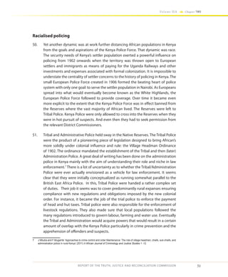 51
Volume IIA Chapter TWO
REPORT OF THE TRUTH, JUSTICE AND RECONCILIATION COMMISSION
Racialised policing
50.	 Yet another dynamic was at work further distancing African populations in Kenya
from the goals and aspirations of the Kenya Police Force. That dynamic was race.
The security needs of Kenya’s settler population exerted a powerful influence on
policing from 1902 onwards when the territory was thrown open to European
settlers and immigrants as means of paying for the Uganda Railways and other
investments and expenses associated with formal colonization. It is impossible to
understate the centrality of settler concerns to the history of policing in Kenya. The
small European Police Force created in 1906 formed the beating heart of police
system with only one goal: to serve the settler population in Nairobi. As Europeans
spread into what would eventually become known as the White Highlands, the
European Police Force followed to provide coverage. Over time it became even
more explicit to the extent that the Kenya Police Force was in effect banned from
the Reserves where the vast majority of African lived. The Reserves were left to
Tribal Police. Kenya Police were only allowed to cross into the Reserves when they
were in hot pursuit of suspects. And even then they had to seek permission from
the relevant District Commissioners.
51.	 Tribal and Administrative Police held sway in the Native Reserves. The Tribal Police
were the product of a pioneering piece of legislation designed to bring African’s
more solidly under colonial influence and rule: the Village Headman Ordinance
of 1902. The ordinance mandated the establishment of the Tribal and then (later)
Administration Police. A great deal of writing has been done on the administration
police in Kenya mainly with the aim of understanding their role and niche in law
enforcement.7
There is a lot of uncertainty as to whether the Tribal/Administration
Police were ever actually envisioned as a vehicle for law enforcement. It seems
clear that they were initially conceptualized as running somewhat parallel to the
British East Africa Police. In this, Tribal Police were handed a rather complex set
of duties. Their job it seems was to cover predominantly rural expanses ensuring
compliance with new regulations and obligations imposed by the new colonial
order. For instance, it became the job of the trial police to enforce the payment
of head and hut taxes. Tribal police were also responsible for the enforcement of
livestock regulations. They also made sure that local populations followed the
many regulations introduced to govern labour, farming and water use. Eventually
the Tribal and Administration would acquire powers that would result in a certain
amount of overlap with the Kenya Police particularly in crime prevention and the
apprehension of offenders and suspects.
7	 J Mbuba and F Mugambi ‘Approaches to crime control and order Maintenance: The role of village headmen, chiefs, sub-chiefs, and
administration police in rural Kenya’ (2011) 4 African Journal of Criminology and Justice Studies 1 -12.
 