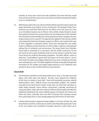 53
Volume IIA Chapter TWO
REPORT OF THE TRUTH, JUSTICE AND RECONCILIATION COMMISSION
instantly. As many were armed and easily mobilized, the threat that they would
mete out their own from justice was a very real one and often prompted the police
to act in a timely fashion.
55.	 While Kenya’s police force was almost entirely tailored around European needs, the
police themselves were objects of scorn and derision. The European Police Force
itself was very small. More often than not, the officer sent to the scene of a crime
as an immediate response was an African. Some settlers simply refused to accept
their authority. Research has uncovered the case of a settler known as Mrs. Rainbow
who threatened and eventually drove off at gunpoint an African sergeant who was
simply trying to serve a warrant. The opposite also applied in that very few settlers
were prepared to hand over European suspects to officers and a system that many
of them regarded as somewhat inferior. Some have described the vast settler
estates as fiefdoms; private dominions in which settlers could do as they pleased
without fear of retribution and recrimination. The Kenya Police Force therefore
found itself in something of a conundrum with the settler community. On the
one hand, the Force spent inordinate amounts of time trying to resolve the many
issues facing this small but demanding population. No police official—senior or
otherwise—could afford to ignore them and expect not to hear about it. On the
other hand, the police were widely reviled by the very same constituency that they
were attempting to serve. The White Highlands of Kenya eventually distinguished
themselves for the reckless and trigger-happy behaviour of its inhabitants who
seemed to show no fear of either detection or punishment.
Stock theft
56.	 The limitations and failures of the Kenya Police Force were, as has been discussed
above, were both many and obvious. But few issues exposed the weakness
of the Force as starkly as stock theft. Stock theft presented successive colonial
administrations with a difficult almost insurmountable problem. The problem
consisted of two fairly distinct trends. Firstly, there was theft that took place as
cattle raiding between various African communities. Culturally sanctioned by
many pastoralists, cattle raids were a feature of African life throughout the Western
Highlands inhabited by the various Kalenjin groups, the Maasai, the Turkana, the
Pokot and others. Secondly, there was theft of livestock from European-owned
farms particularly those in areas already plagued by the first form of stock theft.
57.	 Colonial administrations appeared largely helpless in the face of both. The raids
launched by one ethnic community on another were frequently spectacular. Some
of the very earliest ones recorded by European observers could involve up to
 
