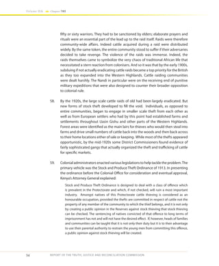 54
Volume IIA Chapter TWO
REPORT OF THE TRUTH, JUSTICE AND RECONCILIATION COMMISSION
fifty or sixty warriors. They had to be sanctioned by elders; elaborate prayers and
rituals were an essential part of the lead up to the raid itself. Raids were therefore
community-wide affairs. Indeed cattle acquired during a raid were distributed
widely. By the same token, the entire community stood to suffer if their adversaries
decided to take revenge. The violence of the raids was immense. Indeed, the
raids themselves came to symbolize the very chaos of traditional African life that
necessitated a stern reaction from colonisers. And so it was that by the early 1900s,
subduing if not actually eradicating cattle raids became a top priority for the British
as they too expanded into the Western Highlands. Cattle raiding communities
were dealt harshly. The Nandi in particular were on the receiving end of punitive
military expeditions that were also designed to counter their broader opposition
to colonial rule.
58.	 By the 1920s, the large scale cattle raids of old had been largely eradicated. But
new forms of stock theft developed to fill the void. Individuals, as opposed to
entire communities, began to engage in smaller scale theft from each other as
well as from European settlers who had by this point had established farms and
settlements throughout Uasin Gishu and other parts of the Western Highlands.
Forest areas were identified as the main lairs for thieves who would then steal into
farms and drive small numbers of cattle back into the woods and then back across
to their home locations either of sale or keeping. While most of the thefts appeared
opportunistic, by the mid-1920s some District Commissioners found evidence of
fairly sophisticated gangs that actually organized the theft and trafficking of cattle
for specific markets.
59.	 Colonial administrators enacted various legislations to help tackle the problem.The
primary vehicle was the Stock and Produce Theft Ordinance of 1913. In presenting
the ordinance before the Colonial Office for consideration and eventual approval,
Kenya’s Attorney General explained:
Stock and Produce Theft Ordinance is designed to deal with a class of offence which
is prevalent in the Protectorate and which, if not checked, will ruin a most important
industry. Amongst natives of this Protectorate cattle thieving is considered as an
honourable occupation, provided the thefts are committed in respect of cattle not the
property of any member of the community to which the thief belongs, and it is not only
by creating a public opinion in the Reserves against stock thieving that stock thieving
can be checked. The sentencing of natives convicted of that offence to long terms of
imprisonment has not and will not have the desired effect. If, however, heads of families
and communities can be taught that it is not only their duty but it is to their advantage
to use their parental authority to restrain the young men from committing this offence,
a public opinion against stock thieving will be created.
 