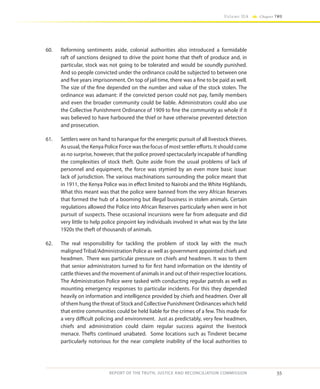 55
Volume IIA Chapter TWO
REPORT OF THE TRUTH, JUSTICE AND RECONCILIATION COMMISSION
60.	 Reforming sentiments aside, colonial authorities also introduced a formidable
raft of sanctions designed to drive the point home that theft of produce and, in
particular, stock was not going to be tolerated and would be soundly punished.
And so people convicted under the ordinance could be subjected to between one
and five years imprisonment. On top of jail time, there was a fine to be paid as well.
The size of the fine depended on the number and value of the stock stolen. The
ordinance was adamant: if the convicted person could not pay, family members
and even the broader community could be liable. Administrators could also use
the Collective Punishment Ordinance of 1909 to fine the community as whole if it
was believed to have harboured the thief or have otherwise prevented detection
and prosecution.
61.	 Settlers were on hand to harangue for the energetic pursuit of all livestock thieves.
As usual, the Kenya Police Force was the focus of most settler efforts. It should come
as no surprise, however, that the police proved spectacularly incapable of handling
the complexities of stock theft. Quite aside from the usual problems of lack of
personnel and equipment, the force was stymied by an even more basic issue:
lack of jurisdiction. The various machinations surrounding the police meant that
in 1911, the Kenya Police was in effect limited to Nairobi and the White Highlands.
What this meant was that the police were banned from the very African Reserves
that formed the hub of a booming but illegal business in stolen animals. Certain
regulations allowed the Police into African Reserves particularly when were in hot
pursuit of suspects. These occasional incursions were far from adequate and did
very little to help police pinpoint key individuals involved in what was by the late
1920s the theft of thousands of animals.
62.	 The real responsibility for tackling the problem of stock lay with the much
maligned Tribal/Administration Police as well as government appointed chiefs and
headmen. There was particular pressure on chiefs and headmen. It was to them
that senior administrators turned to for first hand information on the identity of
cattle thieves and the movement of animals in and out of their respective locations.
The Administration Police were tasked with conducting regular patrols as well as
mounting emergency responses to particular incidents. For this they depended
heavily on information and intelligence provided by chiefs and headmen. Over all
of them hung the threat of Stock and Collective Punishment Ordinances which held
that entire communities could be held liable for the crimes of a few. This made for
a very difficult policing and environment. Just as predictably, very few headmen,
chiefs and administration could claim regular success against the livestock
menace. Thefts continued unabated. Some locations such as Tinderet became
particularly notorious for the near complete inability of the local authorities to
 