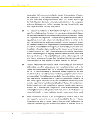 56
Volume IIA Chapter TWO
REPORT OF THE TRUTH, JUSTICE AND RECONCILIATION COMMISSION
stamp out the theft and movement of stolen animals. An investigation of Tinderet
and its environs in 1923 found approximately 1500 illegal cows in the forest. A
few years later, further investigation revealed almost 4500 animals. By this stage,
the theft of livestock dovetailed with another colonial concern: the unregulated
settlement of forested areas. Far from combating the trade, chiefs and police were
often suspected of even colluding with criminals.
63.	 The 1930s were characterized by the theft of livestock place on a vastly expanded
scale. Thieves had organized themselves into much larger and sophisticated gangs
that were even capable of funnelling animals across the borders into Uganda
and Tanganyika. The gangs made a complete mockery of the numerous colonial
regulations surrounding the sale, movement and quarantining of animals. As the
black market boomed and settler woes mounted, it became increasingly obvious
that the Kenya Police could no longer sit on the sidelines and devolve responsibility
to headmen, chiefs and administrative police. In the late 1930’s, a number of senior
Kenya Police officers (Sam Slatter, Jack Tull and Des Conner) turned their attentions
to the vexing issue of stock theft. Detailed investigations resulted in the gathering
of much useful intelligence on the gangs’membership and behaviour. For instance,
it emerged that many of the gangs had forged working relationships with each
other thereby setting up an intricate chain that allowed for stolen livestock to be
easily transported far away from locations where the thefts first occurred.
64.	 European officers called for increased patrols and more frequent raids of known
cattle-raiding areas. They also proposed more radical interventions such as the
creation and maintenance of ‘black lists’ of suspicious characters, their associates
and kin. The list was meant help in surveillance. Another proposal was that it be
circulated widely to prevent those listed from taking up employment on European
farms especially if they had been to prison. By far the most ambitious attempt to
keep track of cattle thieves occurred in Elgeyo, another troubled location in the
West, where a special compound was set up to house known and convicted raiders
under the supervision of trusted chiefs and headmen.The new efforts and energies
directed towards stock theft yielded little. If anything, the police were swimming
against a tide of increased theft brought about by the establishment of a Meat
Marketing Board licensed to buy cattle directly from Africans.The MMB occasioned
a boom in criminality as traders tried to get animals—stolen or not—to the board.
65.	 Police administrators returned to the drawing board in order to craft an even
more aggressive response to what was openly described by the mid-1940s as a
very serious crime wave. In essence, concerns about stock theft finally pushed the
Kenya Police into policing parts of the country, the African Reserves, that it had
 