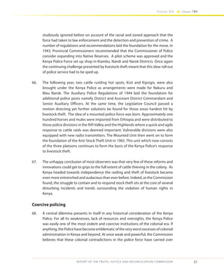 57
Volume IIA Chapter TWO
REPORT OF THE TRUTH, JUSTICE AND RECONCILIATION COMMISSION
studiously ignored before on account of the racial and zoned approach that the
force had taken to law enforcement and the detection and prevention of crime. A
number of regulations and recommendations laid the foundation for the move. In
1943, Provincial Commissioners’ recommended that the Commissioner of Police
consider expanding into Native Reserves. A pilot scheme was approved and the
Kenya Police Force set up shop in Kiambu, Nandi and Narok Districts. Once again
the continuing challenge presented by livestock theft meant that this slow roll out
of police service had to be sped up.
66.	 The following year, two cattle rustling hot spots, Kisii and Kipsigis, were also
brought under the Kenya Police as arrangements were made for Nakuru and
Mau Narok. The Auxiliary Police Regulations of 1944 laid the foundation for
additional police posts namely District and Assistant District Commandant and
Senior Auxiliary Officers. At the same time, the Legislative Council passed a
motion directing yet further solutions be found for those areas hardest hit by
livestock theft. The idea of a mounted police force was born. Approximately one
hundred horses and mules were imported from Ethiopia and were distributed to
those police divisions in the Rift Valley and the Highlands where a quick and agile
response to cattle raids was deemed important. Vulnerable divisions were also
equipped with new radio transmitters. The Mounted Unit then went on to form
the foundation of the Anti Stock Theft Unit in 1965. This unit which now consists
of the three platoons continues to form the basis of the Kenya Police’s response
to livestock theft.
67.	 The unhappy conclusion of most observers was that very few of these reforms and
innovations could get to grips to the full extent of cattle thieving in the colony. As
Kenya headed towards independence the raiding and theft of livestock became
even more entrenched and audacious than ever before. Indeed, as the Commission
found, the struggle to contain and to respond stock theft sits at the core of several
disturbing incidents and trends surrounding the violation of human rights in
Kenya.
Coercive policing
68.	 A central dilemma presents in itself in any historical consideration of the Kenya
Police. For all its weaknesses, lack of resources and oversights, the Kenya Police
was easily one of the most violent and coercive institutions of the colonial era. If
anything, the Police have become emblematic of the very worst excesses of colonial
administration in Kenya and beyond. At once weak and powerful, the Commission
believes that these colonial contradictions in the police force have carried over
 