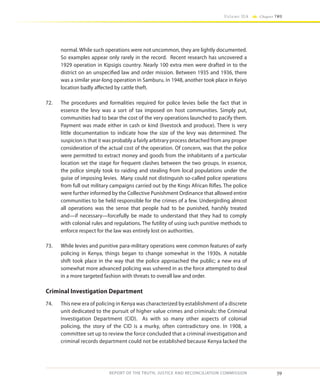 59
Volume IIA Chapter TWO
REPORT OF THE TRUTH, JUSTICE AND RECONCILIATION COMMISSION
normal. While such operations were not uncommon, they are lightly documented.
So examples appear only rarely in the record. Recent research has uncovered a
1929 operation in Kipsigis country. Nearly 100 extra men were drafted in to the
district on an unspecified law and order mission. Between 1935 and 1936, there
was a similar year-long operation in Samburu. In 1948, another took place in Keiyo
location badly affected by cattle theft.
72.	 The procedures and formalities required for police levies belie the fact that in
essence the levy was a sort of tax imposed on host communities. Simply put,
communities had to bear the cost of the very operations launched to pacify them.
Payment was made either in cash or kind (livestock and produce). There is very
little documentation to indicate how the size of the levy was determined. The
suspicion is that it was probably a fairly arbitrary process detached from any proper
consideration of the actual cost of the operation. Of concern, was that the police
were permitted to extract money and goods from the inhabitants of a particular
location set the stage for frequent clashes between the two groups. In essence,
the police simply took to raiding and stealing from local populations under the
guise of imposing levies. Many could not distinguish so-called police operations
from full out military campaigns carried out by the Kings African Rifles. The police
were further informed by the Collective Punishment Ordinance that allowed entire
communities to be held responsible for the crimes of a few. Undergirding almost
all operations was the sense that people had to be punished, harshly treated
and—if necessary—forcefully be made to understand that they had to comply
with colonial rules and regulations. The futility of using such punitive methods to
enforce respect for the law was entirely lost on authorities.
73.	 While levies and punitive para-military operations were common features of early
policing in Kenya, things began to change somewhat in the 1930s. A notable
shift took place in the way that the police approached the public; a new era of
somewhat more advanced policing was ushered in as the force attempted to deal
in a more targeted fashion with threats to overall law and order.
Criminal Investigation Department
74.	 This new era of policing in Kenya was characterized by establishment of a discrete
unit dedicated to the pursuit of higher value crimes and criminals: the Criminal
Investigation Department (CID). As with so many other aspects of colonial
policing, the story of the CID is a murky, often contradictory one. In 1908, a
committee set up to review the force concluded that a criminal investigation and
criminal records department could not be established because Kenya lacked the
 
