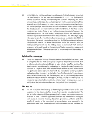 62
Volume IIA Chapter TWO
REPORT OF THE TRUTH, JUSTICE AND RECONCILIATION COMMISSION
80.	 In the 1930s, the Intelligence Department began to find its feet again somewhat.
The main reason for this was the Italo-Ethiopian war of 1935 – 1936. While Kenyan
territory was never actually threatened by this tussle for autonomy and power
between Italy and Ethiopia, the war had important intelligence implications. There
werewell-groundedconcerns,forinstance,aboutthethreatspresentedbyrefugees
and runaway troops. Another worry was the impact that unrest would have on
the already volatile and insecure Northern Frontier District. It therefore became
very important for the Police to run intelligence operations out of outposts like
Mandera and Garissa. The usual network of herdsmen, hunters and tradesmen was
activated to gather whatever information they could about this difficult yet highly
vulnerable terrain. The need for intelligence continued on into the late 1930s as
the tensions that would eventually explode into World War manifested (albeit on
a much smaller scale) in East Africa. In the months before war broke out, both the
Intelligence Department and the military placed an increasingly high premium
on sources who could speak to the activities of Italian troops, their equipment,
weaponry and officers. The department did its best to meet need for this kind of
information.
Policing the emergency
81.	 On the 20th
of October 1952 the Governor of Kenya, Evelyn Baring, declared a State
of Emergency. For the next seven years, Kenya was effectively at war with itself
as colonial authorities attempted to get to grips with the Mau Mau uprising. Mau
Mau, its origins, unfolding and its implications for the overall story of human rights
violations in Kenya are dealt with at some length in other sections of this report.
This particular section concerns itself with the institutional and organisational
implications of the Emergency for the Police Force.The Commission’s interest stems
from a broad understanding that the Emergency was an extraordinary period that
made extraordinary demands of the police, military, security and intelligence. The
Emergency is a watershed moment in the policing history of Kenya; seven years of
both intense and unconventional warfare changed the force completely.
The lead up
82.	 The five or so years in the lead up to the Emergency were busy ones for the force
occasioned by the placement of the African Reserves under police jurisdiction. The
size of the force increased. More significantly, efforts were made to improve terms
of service. In 1946, a Governor-appointed committee was established to investigate
such issues as pensions, housing, allowances, promotions, uniforms and other
benefits. A number of the committee’s recommendations were accepted by the
government at the same time that greater investments were made in hardware and
 