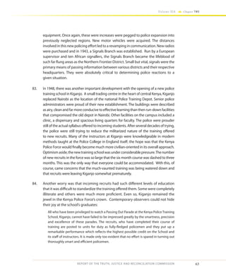 63
Volume IIA Chapter TWO
REPORT OF THE TRUTH, JUSTICE AND RECONCILIATION COMMISSION
equipment. Once again, these were increases were pegged to police expansion into
previously neglected regions. New motor vehicles were acquired. The distances
involved in this new policing effort led to a revamping in communication. New radios
were purchased and in 1943, a Signals Branch was established. Run by a European
supervisor and ten African signallers, the Signals Branch became the lifeblood of
such far flung areas as the Northern Frontier District. Small but vital, signals were the
primary means of passing information between various districts and their respective
headquarters. They were absolutely critical to determining police reactions to a
given situation.
83.	 In 1948, there was another important development with the opening of a new police
training school in Kiganjo. A small trading centre in the heart of central Kenya, Kiganjo
replaced Nairobi as the location of the national Police Training Depot. Senior police
administrators were proud of their new establishment. The buildings were described
asairy,cleanandfarmoreconducivetoeffectivelearningthanthenrun-downfacilities
that compromised the old depot in Nairobi. Other facilities on the campus included a
clinic, a dispensary and spacious living quarters for faculty. The police were prouder
still of the actual syllabus offered to incoming students. After several decades of trying,
the police were still trying to reduce the militarized nature of the training offered
to new recruits. Many of the instructors at Kiganjo were knowledgeable in modern
methods taught at the Police College in England itself; the hope was that the Kenya
Police Force would finally become much more civilian-oriented in its overall approach.
Optimismaside,thenewtrainingschoolwasunderconsiderablepressure.Thenumber
of new recruits in the force was so large that the six month course was slashed to three
months. This was the only way that everyone could be accommodated. With this, of
course, came concerns that the much-vaunted training was being watered down and
that recruits were leaving Kiganjo somewhat prematurely.
84.	 Another worry was that incoming recruits had such different levels of education
that it was difficult to standardize the training offered them. Some were completely
illiterate and others were much more proficient. Even so, Kiganjo remained the
jewel in the Kenya Police Force’s crown. Contemporary observers could not hide
their joy at the school’s graduates:
All who have been privileged to watch a Passing Out Parade at the Kenya Police Training
School, Kiganjo, cannot have failed to be impressed greatly by the smartness, precision
and excellence of these parades. The recruits, who have completed their course of
training are posted to units for duty as fully-fledged policemen and they put up a
remarkable performance which reflects the highest possible credit on the School and
its staff of instructors. It is made only too evident that no effort is spared in turning out
thoroughly smart and efficient policemen.
 