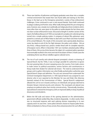 64
Volume IIA Chapter TWO
REPORT OF THE TRUTH, JUSTICE AND RECONCILIATION COMMISSION
85.	 These new batches of policemen and Kiganjo graduates were draw into a complex
criminal environment that tested their new found skills and training to the limit.
Kenya in the lead up to the Emergency presented a variety of law enforcement
challenges. Crime continued to soar in and around Nairobi. Stock theft continued
to plague outlying and frontier areas. What really distinguished the pre-emergency
years, however, was a steady rise in politically and religiously-driven incidents which,
more often than not, were given to the police to tackle despite the fact these were
not clear-cut law enforcement issues. Discussed at length in another section of this
report,theKollowaMassacreof1950isanexampleofacomplexanti-colonialuprising
turned into a simple policing matter. A company of almost fifty policemen were
posted to a remote part of West Pokot to deal with Louis Pkech and three hundred
of his armed followers. The results of this encounter were spectacularly disastrous;
scores lay dead at end of the fire fight between the police and civilians. Dini ya
Jesu Kristu, a Kikuyu-based sect, posed a similar threat with its complete rejection
of European norms. When in December 1947 sect members attacked police killing
three of them, Dini ya Jesu Kristu became the object of a sustained police operation
that eventually resulted in the arrest and trial of two dozen of them. In both cases the
underlying theme was African rebellion against colonial norms.
86.	 The rise of such overtly anti-colonial disquiet prompted a drastic re-drawing of
Special Branch. By the 1950s, it was no longer possible for authorities to ignore
the ever growing tides of unrest sweeping across the country. From trade unions
to trade unions to political associations, various factions and constituencies in
Kenya made their disdain for colonial rule known. The need to understand these
groups and to gather information was what finally pushed police authorities give
Special Branch shape and definition. The unit was removed from underneath the
Criminal Investigation Department. In 1945 Special Branch was assigned its own
director who in turn reported to the Member for Law and Order (the Attorney
General) instead of the Commissioner of Police. Special Branch’s realignment
allowed the unit to turn inwards and focus on individuals and groups deemed to
threaten Kenya’s internal security and cohesion. The revamped unit placed new
emphasis on political rather than strictly criminal activity. Theoretically, therefore,
Special Branch entered the Emergency with an improved ability to keep of political
dissonance and dissidents.
87.	 Before the full scale and nature of the uprising dawned on the administration,
government officials tackled Mau Mau incidents disparately. In other words, there
was no structured response with each policing division responding in its own
capacity and in its own time. Some police divisions choose to impose police levies.
Others embarked on a flurry of mass arrests, fines and prosecutions for such offenses
 
