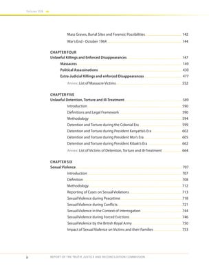 ii
Volume IIA
REPORT OF THE TRUTH, JUSTICE AND RECONCILIATION COMMISSION
	 Mass Graves, Burial Sites and Forensic Possibilities............................................. 142
	 War’s End - October 1964........................................................................................... 144
CHAPTER FOUR
Unlawful Killings and Enforced Disappearances...........................................................................147
	Massacres............................................................................................................................................. 149
	 Political Assassinations................................................................................................................. 430
	 Extra-Judicial Killings and enforced Disappearances ................................................... 477
	 Annex: List of Massacre Victims.........................................................................................552
CHAPTER FIVE
Unlawful Detention, Torture and ill-Treatment.............................................................................. 589
	Introduction ..............................................................................................................................590
	 Definitions and Legal Framework ....................................................................................590
	Methodology ............................................................................................................................594
	 Detention and Torture during the Colonial Era .........................................................599
	 Detention and Torture during President Kenyatta’s Era..........................................602
	 Detention and Torture during President Moi’s Era....................................................605
	 Detention and Torture during President Kibaki’s Era ..............................................662
	 Annex: List of Victims of Detention, Torture and ill-Treatment............................664
CHAPTER SIX
Sexual Violence............................................................................................................................................... 707
	Introduction ..............................................................................................................................707
	Definition ....................................................................................................................................708
	Methodology ............................................................................................................................712
	 Reporting of Cases on Sexual Violations........................................................................713
	 Sexual Violence during Peacetime ..................................................................................718
	 Sexual Violence during Conflicts.......................................................................................721
	 Sexual Violence in the Context of Interrogation .......................................................744
	 Sexual Violence during Forced Evictions.......................................................................746
	 Sexual Violence by the British Royal Army ...................................................................750
	 Impact of Sexual Violence on Victims and their Families ......................................753
 