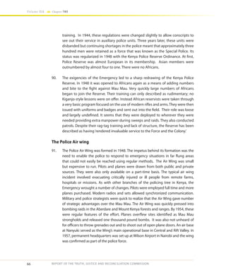 66
Volume IIA Chapter TWO
REPORT OF THE TRUTH, JUSTICE AND RECONCILIATION COMMISSION
training. In 1944, these regulations were changed slightly to allow conscripts to
see out their service in auxiliary police units. Three years later, these units were
disbanded but continuing shortages in the police meant that approximately three
hundred men were retained as a force that was known as the Special Police. Its
status was regularized in 1948 with the Kenya Police Reserve Ordinance. At first,
Police Reserve was almost European in its membership. Asian members were
outnumbered by almost four to one. There were no Africans.
90.	 The exigencies of the Emergency led to a sharp redrawing of the Kenya Police
Reserve. In 1948 it was opened to Africans again as a means of adding numbers
and bite to the fight against Mau Mau. Very quickly large numbers of Africans
began to join the Reserve. Their training can only described as rudimentary; no
Kiganjo-style lessons were on offer. Instead African reservists were taken through
a very basic program focused on the use of modern rifles and arms. They were then
issued with uniforms and badges and sent out into the field. Their role was loose
and largely undefined. It seems that they were deployed to wherever they were
needed providing extra manpower during sweeps and raids. They also conducted
patrols. Despite their rag-tag training and lack of structure, the Reserve has been
described as having‘rendered invaluable service to the Force and the Colony.’
The Police Air wing
91.	 The Police Air Wing was formed in 1948. The impetus behind its formation was the
need to enable the police to respond to emergency situations in far flung areas
that could not easily be reached using regular methods. The Air Wing was small
but expensive to run. Pilots and planes were drawn from both public and private
sources. They were also only available on a part-time basis. The typical air wing
incident involved evacuating critically injured or ill people from remote farms,
hospitals or missions. As with other branches of the policing tree in Kenya, the
Emergency wrought a number of changes. Pilots were employed full time and more
planes purchased. Modern radios and sets allowed synchronized communication.
Military and police strategists were quick to realize that the Air Wing gave number
of strategic advantages over the Mau Mau. The Air Wing was quickly pressed into
bombing raids in the Aberdare and Mount Kenya forests and ranges. By 1954, these
were regular features of the effort. Planes overflew sites identified as Mau Mau
strongholds and released one thousand pound bombs. It was also not unheard of
for officers to throw grenades out and to shoot out of open plane doors. An air base
at Nanyuki served as the Wing’s main operational base in Central and Rift Valley. In
1957, permanent headquarters was set up at Wilson Airport in Nairobi and the wing
was confirmed as part of the police force.
 