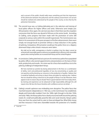71
Volume IIA Chapter TWO
REPORT OF THE TRUTH, JUSTICE AND RECONCILIATION COMMISSION
and a servant of the public should really mean something and that the importance
of this distinction between the policeman and the ordinary Government civil servant
should be realized and understood by the people of the county, no less than by the
policemen themselves.
103.	 The second issue was, as Catling delicately put it, the selection and training of
local police officers for higher offices and ranks. Otherwise (and simply) put:
Africanisation. Once again, the sub-text was clear in that there was the unspoken
concession that the force was devoid of Africans at the senior levels. According
to Catling, some progress had been made with the promotion of some 200
corporals to various ranks within the overall Inspectorate. The Commissioner was
blunt in his assessment of the poor prospects of further advancement; there were
simply not enough locals to promote without a sharp reduction in the quality
of policing. Compulsory Africanisation would put the police force on a slippery
downward slope unless drastic measures were taken:
We shall not be stuffy, unimaginative or fearful in tackling it but the object cannot be
achievedwithreasonablespeedorwithoutanacceptabledropinefficiencywithreasonable
speed unless training facilities are increased both Kenya and the United Kingdom.
104.	 Inconclusion,Catlingsketchedoutapictureofameritoriouspoliceforcepopulated
by police officers who earned appointments and promotions on the basis of their
work, productivity and results. His vision was for a force that would thus rice to the
policing challenge of independent Kenya:
We have reached our position by basing advancement in the force on a combination
of ability, merit and professional regardless of race, by concentrating on quality and
not quantity and by devoting our resources to the production of quality. I believe that
it would be foolhardy and wrong to desert these principles for anything else. I believe
that we should be doing a disservice to the people of Kenya if we did. Moreover, there
appears to be no reason why we should.There is good material in the Force today which,
by training and experience can be advanced to high responsibility although this will
require time. We face the future therefore with confidence and are not afraid… 8
105.	 Catling’s smooth optimism was misleading even deceptive. The police force that
marched towards independence in 1963 was, as the Commission has established,
deeply and historically troubled. From the 1890s right through to the late 1950s
and early 1960s, the Kenya police force clearly structured itself around the policing
needs of a small and politically powerful elite and racial minority. Kenya’s police
force was from the outset built to cater to these privileged few. What little money
and few resources it had were channelled towards the protection of a handful.
8	 Foran 230.
 