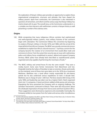 73
Volume IIA Chapter TWO
REPORT OF THE TRUTH, JUSTICE AND RECONCILIATION COMMISSION
the exploration of Kenya’s military past provides an opportunity to explore those
organisational arrangements, structures and attitudes that have shaped the
military present. Apart from continuities, the Commission is also interested in
questions of reinvention, and reform and the various ways that Kenya’military has
tried to break with its past. The overall story, as the Commission understands it, is
a complex one that intersects with well-known currents in Kenyan history as well
presenting a number of less obvious ones.
Origins
109.	 While recognizing that many indigenous African societies had sophisticated
and well-organized military systems, most military histories of the continent
begin with colonialism. The Commission follows this convention by beginning
its analysis of Kenya’s military in the late 1870s and 1880s with the arrival of the
ImperialBritishEastAfricanCompany.TheIBEACwasapurelycommercialconcern
established to exploit East Africa’s natural resources.9
A primary concern for the
company became the creation of an environment that would allow trade and
commerce to thrive. From the outset then security was an issue with rudimentary
police and military forces established to protect, defend and expand Company
territory. IBEAC police have already been described as unprofessional, poorly
organized and only capable of performing the most basic of tasks.10
110.	 The IBEAC military and armed forces fit into the same mould.11
They were a
motley bunch. Some were former mercenaries from Baluchistan and Iran.
Originally hired by the Sultan of Zanzibar to take on enemies, threats and revolts
on the mainland, some of these men were taken on in the 1870s by a Lieutenant
Matthews. Matthews was a naval officer mainly responsible for anti-slavery
patrols but he also undertook various expeditions on land. A decade later,
Matthews was in charge of some 1,300 men. The force stood at 850 strong in the
early 1890s and leadership was taken over by a Captain Hatch. Hatch organized
them into 12 companies. A band and drums added a little pomp and ceremony.
Populating the force presented the Company with an ongoing challenge. The
Zanzibari mercenaries continued to feature. There were also discussions about
the wholesale importation of troops from Sierra Leone and from Southern Africa.
These suggestions were dismissed as expensive and unworkable. Eventually, the
Company settled on man power from the Sudan and various other miscellaneous
9	 For more on the economic imperatives of the IBEAC, see William Robert Ochieng and Robert Maxon (eds), An Economic History
of Kenya. Nairobi: East African Publishing Company, 1992.
10	 See sub-section above on the history of policing in Kenya.
11	 The central text on the early history of the King’s African Rifles is Lieutenant-Colonel Moyse-Bartlett, The King’s African Rifles: A
Study in the Military History of East and Central Africa, 1890 – 1940.
 