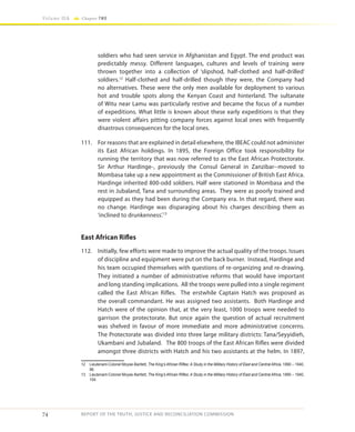 74
Volume IIA Chapter TWO
REPORT OF THE TRUTH, JUSTICE AND RECONCILIATION COMMISSION
soldiers who had seen service in Afghanistan and Egypt. The end product was
predictably messy. Different languages, cultures and levels of training were
thrown together into a collection of ‘slipshod, half-clothed and half-drilled’
soldiers.12
Half-clothed and half-drilled though they were, the Company had
no alternatives. These were the only men available for deployment to various
hot and trouble spots along the Kenyan Coast and hinterland. The sultanate
of Witu near Lamu was particularly restive and became the focus of a number
of expeditions. What little is known about these early expeditions is that they
were violent affairs pitting company forces against local ones with frequently
disastrous consequences for the local ones.
111.	 For reasons that are explained in detail elsewhere, the IBEAC could not administer
its East African holdings. In 1895, the Foreign Office took responsibility for
running the territory that was now referred to as the East African Protectorate.
Sir Arthur Hardinge-, previously the Consul General in Zanzibar--moved to
Mombasa take up a new appointment as the Commissioner of British East Africa.
Hardinge inherited 800-odd soldiers. Half were stationed in Mombasa and the
rest in Jubaland, Tana and surrounding areas. They were as poorly trained and
equipped as they had been during the Company era. In that regard, there was
no change. Hardinge was disparaging about his charges describing them as
‘inclined to drunkenness’.13
East African Rifles
112.	 Initially, few efforts were made to improve the actual quality of the troops. Issues
of discipline and equipment were put on the back burner. Instead, Hardinge and
his team occupied themselves with questions of re-organizing and re-drawing.
They initiated a number of administrative reforms that would have important
and long standing implications. All the troops were pulled into a single regiment
called the East African Rifles. The erstwhile Captain Hatch was proposed as
the overall commandant. He was assigned two assistants. Both Hardinge and
Hatch were of the opinion that, at the very least, 1000 troops were needed to
garrison the protectorate. But once again the question of actual recruitment
was shelved in favour of more immediate and more administrative concerns.
The Protectorate was divided into three large military districts: Tana/Seyyidieh,
Ukambani and Jubaland. The 800 troops of the East African Rifles were divided
amongst three districts with Hatch and his two assistants at the helm. In 1897,
12	 Lieutenant-Colonel Moyse-Bartlett, The King’s African Rifles: A Study in the Military History of East and Central Africa, 1890 – 1940,
96.
13	 Lieutenant-Colonel Moyse-Bartlett, The King’s African Rifles: A Study in the Military History of East and Central Africa, 1890 – 1940,
104.
 