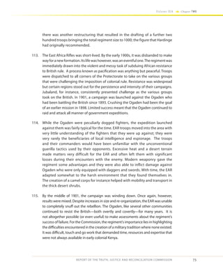 75
Volume IIA Chapter TWO
REPORT OF THE TRUTH, JUSTICE AND RECONCILIATION COMMISSION
there was another restructuring that resulted in the drafting of a further two
hundred troops bringing the total regiment size to 1000; the figure that Hardinge
had originally recommended.
113.	 The East Africa Rifles was short-lived. By the early 1900s, it was disbanded to make
wayforanewformation.Itslifewashowever,wasaneventfulone.Theregimentwas
immediately drawn into the violent and messy task of subduing African resistance
to British rule. A process known as pacification was anything but peaceful. Troops
were dispatched to all corners of the Protectorate to take on the various groups
that were challenging the imposition of colonial rule. Resistance was widespread
but certain regions stood out for the persistence and intensity of their campaigns.
Jubaland, for instance, consistently presented challenge as the various groups
took on the British. In 1901, a campaign was launched against the Ogaden who
had been battling the British since 1893. Crushing the Ogaden had been the goal
of an earlier mission in 1898. Limited success meant that the Ogaden continued to
raid and attack all manner of government expeditions.
114.	 While the Ogaden were peculiarly dogged fighters, the expedition launched
against them was fairly typical for the time. EAR troops moved into the area with
very little understanding of the fighters that they were up against; they were
very rarely the beneficiaries of local intelligence and espionage. The troops
and their commanders would have been unfamiliar with the unconventional
guerilla tactics used by their opponents. Excessive heat and a desert terrain
made matters very difficult for the EAR and often left them with significant
losses during their encounters with the enemy. Modern weaponry gave the
regiment some advantages and they were also able to inflict damage against
Ogaden who were only equipped with daggers and swords. With time, the EAR
adapted somewhat to the harsh environment that they found themselves in.
The creation of a camel corps for instance helped with mobility and transport in
the thick desert shrubs.
115.	 By the middle of 1901, the campaign was winding down. Once again, however,
results were mixed. Despite increases in size and re-organization, the EAR was unable
to completely snuff out the rebellion. The Ogaden, like several other communities
continued to resist the British—both overtly and covertly—for many years. It is
not altogether possible (or even useful) to make assessments about the regiment’s
success of failure. For the Commission, the regiment’s importance lies in highlighting
the difficulties encountered in the creation of a military tradition where none existed.
It was difficult, touch and go work that demanded time, resources and expertise that
were not always available in early colonial Kenya.
 