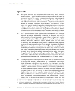 76
Volume IIA Chapter TWO
REPORT OF THE TRUTH, JUSTICE AND RECONCILIATION COMMISSION
Uganda Rifles
116.	 The Uganda Rifles was also important to the overall history of the military in
Kenya. If anything, it was probably much more pivotal than the EAR because of the
controversial nature of the missions that it undertook. Older and larger, the Uganda
Rifles regiment dates back to 1890 when Captain Lugard set off from Mombasa en
route to Buganda. His mission on the face of it was a simple one: to set up shop on
behalf of his employers, the Imperial British East Africa. As it turned out, Lugard’s
actionsintheBugandaheartlandtriggeredoffacomplexchainofeventsthatresulted
in the eventual colonization of the whole of Uganda. That particular narrative lies
beyond the Commission’s mandate (even though the interconnectedness of British
colonialism meant that the conquest of Uganda had direct consequences for Kenya).
117.	 What is of interest here is Lugard’s putting together of the fighting force that would
eventually become the Uganda Rifles. Lugard first left Mombasa with some 70
Sudanese soldiers who had recruited by a Captain Williams in Egypt. As he travelled
inland, he added a further 100 Somali and Sudanese recruits. The usual complaints
about lack of discipline and training featured. The 400 porters who were part of
the expedition were described as ‘entirely useless’.14
The following year intensified
recruitment brought the total number of men available to Lugard to 650. Captain
Williams, who by this time was also stationed in Buganda, attempted to raise
standards by basic training and daily drills. The real change in fortunes came in
1891 when Lugard essentially inherited about eight hundred or so men who had
previously served under Emin Pasha in Equatoria Province, Sudan. Once again,
the specifics of Emin Pasha’s story belong to another strand of British colonial
history in East and Central Africa. The Commission’s only interest is in the arrival
of several hundred men described as the‘best material for soldiery in Africa’.15
118.	 Actual legal recognition for the regiment would only come in September 1895 with
the Uganda Rifles Ordinance which provided for a Commandant, Chief Officers,
African Officers and under-Officers. But even before that, what Lugard was in fact
in charge of was by far the largest and most sophisticated collection of troops in
East Africa. It should come as no surprise that these were liberally used to take on
the various challenges to IBEAC supremacy. In Uganda itself those challenges were
many and serious. In 1893, for instance, the target became Bunyoro. A powerful
kingdom in the west, Bunyoro refused to accept protectorate status.16
The ruler
of Bunyoro, Kabarega was rumoured to command an army of some 8000 gunmen
and 20 000 spearmen. Unsurprisingly, the threat from Bunyoro elicited a vigorous
response from the IBEAC who marched on the kingdom with a strong force of its
14	 Lieutenant-Colonel Moyse-Bartlett, The King’s African Rifles: A Study in the Military History of East and Central Africa, 1890 – 194, 49.
15	 Lieutenant-Colonel Moyse-Bartlett, The King’s African Rifles: A Study in the Military History of East and Central Africa, 1890 – 194, 50.
16	 For more on the complicated history of Bunyoro kingdom and its relationship with the British, see M.S.M. Kiwanuka, ‘Bunyoro and
the British: A Reappraisal of the Causes for the Decline of an African Kingdom’, Journal of African History 9 (4), 1968, pp. 603 – 619.
 