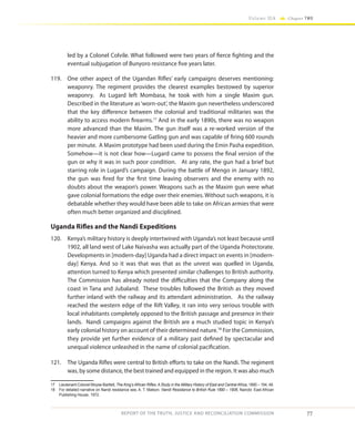 77
Volume IIA Chapter TWO
REPORT OF THE TRUTH, JUSTICE AND RECONCILIATION COMMISSION
led by a Colonel Colvile. What followed were two years of fierce fighting and the
eventual subjugation of Bunyoro resistance five years later.
119.	 One other aspect of the Ugandan Rifles’ early campaigns deserves mentioning:
weaponry. The regiment provides the clearest examples bestowed by superior
weaponry. As Lugard left Mombasa, he took with him a single Maxim gun.
Described in the literature as‘worn-out’, the Maxim gun nevertheless underscored
that the key difference between the colonial and traditional militaries was the
ability to access modern firearms.17
And in the early 1890s, there was no weapon
more advanced than the Maxim. The gun itself was a re-worked version of the
heavier and more cumbersome Gatling gun and was capable of firing 600 rounds
per minute. A Maxim prototype had been used during the Emin Pasha expedition.
Somehow—it is not clear how—Lugard came to possess the final version of the
gun or why it was in such poor condition. At any rate, the gun had a brief but
starring role in Lugard’s campaign. During the battle of Mengo in January 1892,
the gun was fired for the first time leaving observers and the enemy with no
doubts about the weapon’s power. Weapons such as the Maxim gun were what
gave colonial formations the edge over their enemies. Without such weapons, it is
debatable whether they would have been able to take on African armies that were
often much better organized and disciplined.
Uganda Rifles and the Nandi Expeditions
120.	 Kenya’s military history is deeply intertwined with Uganda’s not least because until
1902, all land west of Lake Naivasha was actually part of the Uganda Protectorate.
Developments in [modern-day] Uganda had a direct impact on events in [modern-
day] Kenya. And so it was that was that as the unrest was quelled in Uganda,
attention turned to Kenya which presented similar challenges to British authority.
The Commission has already noted the difficulties that the Company along the
coast in Tana and Jubaland. These troubles followed the British as they moved
further inland with the railway and its attendant administration. As the railway
reached the western edge of the Rift Valley, it ran into very serious trouble with
local inhabitants completely opposed to the British passage and presence in their
lands. Nandi campaigns against the British are a much studied topic in Kenya’s
early colonial history on account of their determined nature.18
For the Commission,
they provide yet further evidence of a military past defined by spectacular and
unequal violence unleashed in the name of colonial pacification.
121.	 The Uganda Rifles were central to British efforts to take on the Nandi. The regiment
was, by some distance, the best trained and equipped in the region. It was also much
17	 Lieutenant-Colonel Moyse-Bartlett, The King’s African Rifles: A Study in the Military History of East and Central Africa, 1890 – 194, 49.
18	 For detailed narrative on Nandi resistance see, A. T. Matson, Nandi Resistance to British Rule 1890 – 1906, Nairobi: East African
Publishing House, 1972.
 