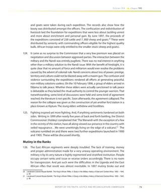 79
Volume IIA Chapter TWO
REPORT OF THE TRUTH, JUSTICE AND RECONCILIATION COMMISSION
and goats were taken during each expedition. The records also show how the
booty was distributed amongst the officers. The confiscation and redistribution of
livestock laid the foundation for expeditions that were less about tackling unrest
and more about enrichment and personal gain. By June 1897, the proceeds of
the expeditions consisted of 238 cattle and 7, 800 sheep and goats.20
These were
distributed by seniority with commanding officers eligible for the highest quality
bulls. African troops were only entitled to the smaller stock (sheep and goats).
124.	 It came as no surprise to the Commission that a very low premium was placed on
negotiation and discussion between aggrieved parties. The interaction between the
military and the Nandi was entirely pugilistic. There was no real interest in anything
other than a military solution to the Nandi issue. With the benefit of hindsight, it is
quite clear that no amount of force and militarism would ever resolve the problems
caused by the advent of colonial rule. Nandi concerns about loss of power, prestige,
territory and culture could not be blasted away with a maxim gun.The confusion and
violence surrounding the expeditions rendered all efforts at generating peaceful,
non-military solutions useless. On the 10 February 1896, a group of elders arrived in
Eldama to talk peace. Whether these elders were actually sanctioned to talk peace
is debatable as they lacked the ritual authority to control the younger warriors. That
notwithstanding, some kind of discussions were held and some kind of agreement
reached; the literature is not specific. Soon afterwards, the agreement collapsed.The
reason for the collapse was given as the construction of yet another fort/station in a
place known as Kipture. The stung elders withdrew and hostilities.
125.	 Fighting inspired yet more fighting. And, if anything sentiments hardened on both
sides. Writing in 1899 after nearly five years of back and forth battling, the District
Commissioner (Hobley) complained that‘The Wanandi with the exception of a few
in the vicinity of the station, have all along viewed our presence in the country with
veiled repugnance…We were unwittingly living on the edge of a volcano’.21
The
volcano rumbled on and there were two further expeditions launched in 1900
and 1905. These will be discussed shortly.
Mutiny in the Ranks
126.	 The East African regiments were deeply troubled. The lack of training, money
and proper administration made for a very uneasy operating environment. The
military is by its very nature a highly regimented and stratified institution. People
occupy certain ranks and issue or receive orders accordingly. There is no room
for transgression. And yet such were the difficulties in the Uganda and the East
African rifles that revolt was almost inevitable. In 1897 mutiny broke out and
20	 Lieutenant-Colonel Moyse-Bartlett, The King’s African Rifles: A Study in the Military History of East and Central Africa, 1890 – 1945,
p. 69.
21	 Lieutenant-Colonel Moyse-Bartlett, The King’s African Rifles: A Study in the Military History of East and Central Africa, 1890 – 1945,
p. 86.
 