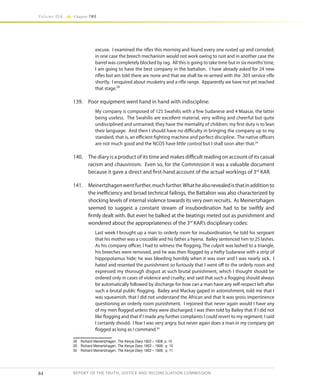 84
Volume IIA Chapter TWO
REPORT OF THE TRUTH, JUSTICE AND RECONCILIATION COMMISSION
excuse. I examined the rifles this morning and found every one rusted up and corroded;
in one case the breech mechanism would not work owing to rust and in another case the
barrel was completely blocked by rag. All this is going to take time but in six months’time,
I am going to have the best company in the battalion. I have already asked for 24 new
rifles but am told there are none and that we shall be re-armed with the .303 service rifle
shortly. I enquired about musketry and a rifle range. Apparently we have not yet reached
that stage.28
139.	 Poor equipment went hand in hand with indiscipline:
My company is composed of 125 Swahilis with a few Sudanese and 4 Maasai, the latter
being useless. The Swahilis are excellent material, very willing and cheerful but quite
undisciplined and untrained; they have the mentality of children; my first duty is to lean
their language. And then I should have no difficulty in bringing the company up to my
standard, that is, an efficient fighting machine and perfect discipline. The native officers
are not much good and the NCOS have little control but I shall soon alter that.29
140.	 The diary is a product of its time and makes difficult reading on account of its casual
racism and chauvinism. Even so, for the Commission it was a valuable document
because it gave a direct and first-hand account of the actual workings of 3rd
KAR.
141.	 Meinertzhagenwentfurther,muchfurther.Whathealsorevealedisthatinadditionto
the inefficiency and broad technical failings, the Battalion was also characterized by
shocking levels of internal violence towards its very own recruits. As Meinertzhagen
seemed to suggest a constant stream of insubordination had to be swiftly and
firmly dealt with. But even he balked at the beatings meted out as punishment and
wondered about the appropriateness of the 3rd
KAR’s disciplinary codes:
Last week I brought up a man to orderly room for insubordination; he told his sergeant
that his mother was a crocodile and his father a hyena. Bailey sentenced him to 25 lashes.
As his company officer, I had to witness the flogging. The culprit was lashed to a triangle,
his breeches were removed, and he was then flogged by a hefty Sudanese with a strip of
hippopotamus hide; he was bleeding horribly when it was over and I was nearly sick. I
hated and resented the punishment so furiously that I went off to the orderly room and
expressed my thorough disgust at such brutal punishment, which I thought should be
ordered only in cases of violence and cruelty; and said that such a flogging should always
be automatically followed by discharge for how can a man have any self-respect left after
such a brutal public flogging. Bailey and Mackay gaped in astonishment, told me that I
was squeamish, that I did not understand the African and that it was gross impertinence
questioning an orderly room punishment. I rejoined that never again would I have any
of my men flogged unless they were discharged; I was then told by Bailey that if I did not
like flogging and that if I made any further complaints I could revert to my regiment; I said
I certainly should. I fear I was very angry, but never again does a man in my company get
flogged as long as I command.30
28	 Richard Meinertzhagen, The Kenya Diary 1902 – 1906, p. 10
29	 Richard Meinertzhagen, The Kenya Diary 1902 – 1906, p. 10.
30	 Richard Meinertzhagen, The Kenya Diary 1902 – 1906, p. 11.
 