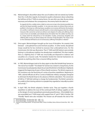 85
Volume IIA Chapter TWO
REPORT OF THE TRUTH, JUSTICE AND RECONCILIATION COMMISSION
142.	 Meinertzhagen’s discomfort about the use of violence did not extend any further
than this. In all other regards, he showed no qualms whatsoever about unleashing
the full force of the 3rd
KAR on enemy forces. His war ethic was clear. By any means
necessary and whatever the consequences, the enemy had to be taken on:
As regards the first, a soldier enters a fight to come out on top in the shortest possible time
and lost the fewest possible casualties. In my view any means to achieve those ends are
justified. In the long run, inflicting heavy casualties on an enemy will shorten the duration
of a conflict, it will teach a lesson and will result in a more enduring peace than less violent
measures. War cannot be carried out without some degree of cruelty and suffering; these
curses of war are inevitable, and nobody knows this better than the soldier; but they can
to a large extent be reduced by an iron discipline. Cruelty, unnecessary slaughter and
suffering after victory are almost always the outcome of bad discipline. The strain of war
on the individual will lead to acts of unnecessary suffering if discipline is relaxed.31
143.	 Once again, Meinertzhagen brought up the issue of discipline. He created a link
between a disciplined force and minimal casualties. In other words, disciplined
troops would be far less inclined to excesses than undisciplined ones. For the
Commission this link was illustrative. That 3rd
KAR (and EAR before) were entirely
lacking in a disciplinary tradition has already been established. This then implies
that as a fighting force 3rd
KAR was structurally pre-disposed to violence and
casualties on a massive scale. The battalion lacked the internal mechanisms to
operate as anything other than a massive killing machine.
144.	 In 1905, Meinertzhagen took to his diary again to describe Koitalel Arap Samoei as
‘the root of our trouble’.32
His disdain for Samoei was rooted in a long history. As the
Commissionhasalreadydescribed,thearrivaloftheBritishintheWesternHighlands
triggered the beginning of years of fierce Nandi resistance. The British response to
this resistance was the launching of a series of punitive expeditions. Beginning in
1895, colonial officials set off on a series of elaborate military campaigns designed
to eliminate the Nandi threat to the advance of British colonialism. The conversion
of EAR to 3rd
KAR did nothing to change the fundamentals. The British seemed to
be unable to find a lasting solution to a people they regarded as‘naturally truculent
and unruly’. 33
145.	 In April 1903, the British adopted a familiar tactic. They put together a fourth
expedition to address the issue of the continued theft of railway supplies as well
as the danger of unrest spreading to previously peaceful areas. A formidable force
was assembled out 3rd
KAR troops with support from 4th
and 5th
KAR. A further 700
“friendly” Nandi were also included. The mission set off towards the end of the
31	 Richard Meinertzhagen, The Kenya Diary 1902 – 1906, p. 10.
32	 Richard Meinertzhagen, The Kenya Diary 1902 – 1906, p. 223.
33	 Lieutenant-Colonel Moyse-Bartlett, The King’s African Rifles: A Study in the Military History of East and Central Africa, 1890 – 1945,
p. 196
 