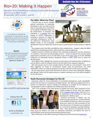 Available Now: Rio+20 Brochure

Rio+20: Making it Happen
Newsletter of the United Nations Conference on Sustainable Development
Special Issue on Major Groups
30 September 2011, Volume 2, Issue 18

                                            The SDGs: What Are They?
                                              If Rio+20 aims to secure renewed
                                            political commitment to sustainable
                                            development, then we need concrete
                                            ways of grounding that commitment
                                            on the agenda of Member States, say
                                            the Governments of Colombia and
                                            Guatemala in a proposal that aims
     In our efforts to enhance the
                                            broadly to commit stakeholders to
 participation of major groups, we are
                                            achieving a sequence of targets for
 dedicating this special issue of Rio+20:
                                            sustainable development—similar to
 Making it Happen to the perspectives
                                            the Millennium Development Goals
     of major groups stakeholders.
                                            (MDGs)—known as the Sustainable
                                            Development Goals (or SDGs) that would be tied to accelerating the implementation of Agenda
                                            21.
                                              The proposal insists that SDGs and MDGs be fully complimentary. However, while the MDGs
                                            applied only to developing countries, SDGs would have universal application.
                Quote                         A global movement of NGOs also believes that sustainable development must be achieved in
 "One of the fundamental prerequisites      “an ambitious, time-bound and accountable manner”. A team of experts from 25 civil society
   for the achievement of sustainable       organizations presented a set of 17 draft SDGs as part of the Chair’s Text to the 64th DPI/NGO
       development is broad public          Conference on Sustainable Societies, Responsive Citizens in Bonn, which aims to inform the
    participation in decision-making.”      Rio+20 process.
         Agenda 21, Chapter 23                Those NGOs in Bonn highlight the necessity of achieving the full implementation of Agenda 21,
                                            and see SDGs as a plan for all governments to do that within their respective capacities.
                                              Will major groups come to more broadly embrace the SDGs as a way forward? Some of the
                                            SDGs suggested are based on commitments already made by governments and other
                                            stakeholders, others are newly proposed by civil society, and much remains to be articulated.
                                              All nine major groups sectors have affirmed their desire to renew multi-stakeholder dialogues
                                            with Member States and UN system partners to explore initiatives such as the SDGs throughout
                                            the Rio+20 process.


                                            Youth Harmonize Strategies for Rio+20
                                              Sometimes called the ‘moral stakeholders’ of sustainable development, youth undoubtedly
                                            stand to lose the most as a consequence of global inaction. But influencing negotiations from a
                                            position of inexperience requires strategy and willingness to compete for the attention of
                                             young people in order to captivate and mobilize their inputs for Rio+20.
www.uncsd2012.org/majorgroups                  Such is the challenge of the major group for Children and Youth, which produced its first
                                                                                           unified strategy for Rio+20 under the auspices
                                                                                           of the European Youth Forum, held from 21 to
                                                                                           25 September at the University on Youth and
                                                                                           Development in Mollina, Spain.
          Follow Rio+20                                                                      Featured prominently in Mollina was the
   Visit us on Facebook and Twitter                                                        theme of youth volunteerism, similarly reflected
                                                                                           at the DPI/NGO Conference in Bonn just several
                                                                                           weeks prior where the 10th anniversary of the
                                                                                           International Year of Volunteers was recognized
                                                                                           as a main theme alongside sustainable develop-
                                                                                           ment. Most partners and advocates from the
        Send us feedback                    major group for Children and Youth are themselves volunteers, and balance the work of
          uncsd2012@un.org                  coordinating the major group with demanding professional lives.
                                              More information on the official steering committee for Rio+20 can be found online here.
                                                                                                                                          1
 