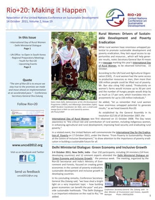 Rio+20: Making it Happen 
 


Newsletter of the United Nations Conference on Sustainable Development 
14 October  2011, Volume 2, Issue 19 


     
                                                                                                     Rural  Women:  Drivers  of  Sustain‐
                  In this Issue                                                                      able  Development  and  Poverty 
                           

         ‐ International Day of Rural Women                                                          Eradication 
               ‐ Delhi Ministerial Dialogue                                                           

                                                                                                     While rural women have enormous untapped po‐
                          Page 1 
                                                                                                     tential  to  promote  sustainable  development  and 
                              
                                                                                                     poverty eradication, they lack equal access to op‐
         ‐ UN Office  to Open in South Korea  
                                                                                                     portunities and resources , which will help gener‐
            ‐ Regional Preparatory Meetings 
                                                                                                     ate  results,  notes  Secretary‐General  Ban  Ki‐moon 
                    ‐ Youth for Rio+20 
                                                                                                     in a message marking this year’s International Day 
                   ‐ Upcoming Events 
                                                                                                     of  Rural  Women,  to  be  observed  tomorrow,    15 
                          Page 2 
                                                                                                     October.  
                                                                                                      

                                                                                                     According to the UN Food and Agricultural Organi‐
                                                                                                     zation (FAO),  if rural women had the same access 
                      Quote                                                                          to  productive  resources  as  men,  then  more  than 
                                                                                                     100 million people could be lifted out of poverty.  
          “The aim of Rio+20 is to ensure we 
                                                                                                     Mr.  Ban  also  citing  FAO  stated,  “Productivity  on 
          stay true to the promises we made 
                                                                                                     women’s farms would increase up to 30 per cent 
         and move ahead on implementation 
                                                                                                     and the number of hungry people would drop by 
        at an accelerated pace.” ‐ Conference 
                                                                                                     as much as 17 per cent, which translates into im‐
            Secretary‐General Sha Zukang 
                                                                                                     provements for up to 150 million individuals.” 
                                                                                                      

                                                 Helen Clark (left), Administrator of the UN Development   He  added,  “let  us  remember  that  rural  women 
                 Follow Rio+20                   Programme (UNDP), and Mbaranga Gasarabwe (right),  have  enormous  untapped  potential  to  generate 
                                                 UNDP Resident  Coordinator for Mali, visit a small‐scale 
                                                 mango farm in Mali run and owned by women.   
                                                                                                           results,” as we head towards Rio+20. 
                                                                                                            
                                                 UN Photo/UNDP                                             As  established  by  the  General  Assembly  in  its 
                                                                                                 resolution 62/136 of 18 December 2007, the  
                                                  International  Day  of  Rural  Women  was  first  observed  on  15  October  2008.  The  Day  raises 
                                                  awareness to “the critical role and contribution of rural women, including indigenous women, 
                                                  in enhancing agricultural and rural development, improving food security and eradicating rural 
                                                  poverty.”  
                                                   

                                                  In a related event, the United Nations will commemorate the International Day for the Eradica‐
                                                  tion of  Poverty on 17 October 2011, under the theme: “From Poverty to Sustainability: People 
                                                  at the Centre of Inclusive Development,” to draw attention to the importance of poverty eradi‐
                                                  cation in building a sustainable future for all. 
            www.uncsd2012.org 
                                                  Delhi Ministerial Dialogue: Green Economy and Inclusive Growth                                                   
                                                   

          Visit us on Facebook and Twitter        3‐4 October 2011, New Delhi, India ‐ Over 150 participants, including 24 ministers (14 from 
                                                  developing  countries)  and  12  eminent  experts  attended  the  Delhi  Ministerial  Dialogue  on 
                                                  ‘Green Economy and Inclusive Growth,’  the previous week.  The meeting, organized by the 
                           
                                                  Rio+20  Secretariat  and  India's  Ministry  of  Envi‐
                           
                                                  ronment  and Forests, focused  on creating  green 
                                                  economies in the context of poverty eradication, 
              Send us feedback                    sustainable development and inclusive growth in 
                                                  developing countries.  
                                        
                           




                 uncsd2012@un.org                  

                                                  In his concluding remarks, Conference Secretary‐
                                                  General Sha Zukang said, “we have shed a bright 
                                                  light  on  a  very  important  topic  –  how  building 
                                                  green economies can benefit the poor” and pro‐
                                                                                                            Conference  Secretary‐General  Sha  Zukang  with    In‐
                                                  vide sustainable livelihoods. “The Delhi Dialogue 
                                                                                                            dian  Minister  of  Environment  and  Forests,  Jayanthi 
                                                  is an important milestone on the road to Rio,” he         Natrajan          Photo: UNDESA/DSD 
                                                  added.                                                                                                                1  
 
