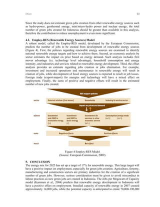 Elfani 

53 

Since the study does not estimate green jobs creation from other renewable energy sources such
as hydro-power, geothermal energy, mini/micro-hydro power and nuclear energy, the total
number of green jobs created for Indonesia should be greater than available in this analysis,
therefore the contribution to reduce unemployment is even more significant.
4.2. Employ-RES (Renewable Energy Sources) Model
A robust model, called the Employ-RES model, developed by the European Commission,
predicts the number of jobs to be created from development of renewable energy sources
(Figure 4). First, the policies regarding renewable energy sources are examined to identify
national renewable energy targets and how to achieve them. Second, an economic analysis by
sector estimates the impact on price based on energy demand. Such analysis includes first
mover advantage (i.e. technology level advantage), household consumption and energy
intensity, and industries and services related to renewable energy development. Third, the effect
analysis provides an estimate regarding jobs creation or jobs elimination. For example,
investment and increased operations and maintenance in renewable energy will result in
creation of jobs, while development of fossil energy sources is expected to result in job losses.
Foreign trade (export-import) for energies and technology will have a mixed effect on
employment. Finally, the sums of positive and negative effects will result in the estimated
number of new jobs created.

Figure 4 Employ-RES Model
(Source: European Commission, 2009)
5. CONCLUSION
The energy mix for 2025 has set up a target of 17% for renewable energy. This large target will
have a positive impact on employment, especially for green jobs creation. Agriculture, forestry,
manufacturing and construction sectors are primary industries for the creation of a significant
number of green jobs. However, serious consideration must be given to avoid misconduct in
labour practices as new green jobs are created in Indonesia. The Jobs per Megawatt of Capacity
model (Kammen et al., 2004) predicts that renewable energy development in Indonesia will
have a positive effect on employment. Installed capacity of renewable energy in 2007 created
approximately 14,000 jobs, while the potential capacity is anticipated to create 70,000-190,000

 