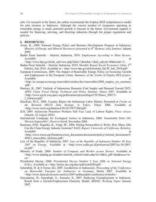 54 

The Impact of Renewable Energy on Employment in Indonesia 

 

jobs. For research in the future, the author recommends the Employ-RES comprehensive model
for jobs creation in Indonesia. Although the current number of companies operating in
renewable energy is small, potential growth is forecast in the future. Government support is
needed for financing, advising, and directing industries through the proper regulations and
policies.
6. REFERENCES
Ariati, R., 2009. National Energy Policy and Biomass Development Program in Indonesia,
Ministry of Energy and Mineral Resources presented at 6th Biomass Asia Seminar, Jakarta
2009.
Badan Pusat Statistik – Statistic Indonesia, 2010. Employment According to Main Sectors.
Available
at
<http://www.bps.go.id/tab_sub/view.php?tabel=1&daftar=1&id_subyek=06&notab=2>
Badan Pusat Statistik – Statistic Indonesia, 2010. Monthly Report Social Economics Data, 2nd
Edition, July 2010. Available at < http://www.bps.go.id/download_file/IP_Juli_2010.pdf>
European Commission, 2009. The Impact of Renewable Energy Policy on Economic Growth
and Employment in the European Union, Summary of the results of Employ-RES project.
Available
at
<http://ec.europa.eu/energy/renewables/studies/doc/renewables/2009_employ_res_summary
.pdf>
Hartoyo, B., 2007. Outlook of Indonesian Domestic Coal Supply and Demand Toward 2025,
APEC Clean Fossil Energy Technical and Policy Seminar, Hanoi 2007. Available at
<http://www.egcfe.ewg.apec.org/publications/proceedings/CFE/Hanoi_2007/32_Hartoyo.pdf>
Hasoloan, M.A., 2006. Country Report the Indonesian Labor Market, Presented at Forum on
the Restated OECD Jobs Strategy in Tokyo, Tokyo 2006. Available at
<http://www.oecd.org/dataoecd/20/36/37873500.pdf>
ILO, 2005. Indonesian Plantation Workers Still Face Lack of Labour Rights, Press release
(Jakarta: 26 August 2005).
International Campaign for Ecological Justice in Indonesia, 2004. Sustainable Palm Oil:
Mission Impossible?, Down to Earth, November 2004.
Kammen, D.M., Kapadia, K., Fripp, M., 2004. Putting Renewables to Work: How Many Jobs
Can the Clean Energy Industry Generate? RAEL Report, University of California, Berkeley.
Available
at
<http://www.ewea.org/fileadmin/ewea_documents/documents/policy/external_documents/0
40413_renewables_berkeley.pdf>
Law of the Republic of Indonesia, 2007. Law of the Republic of Indonesia Number 30 Year
2007 on Energy. Available at <http://www.esdm.go.id/prokum/uu/2007/uu-30-2007en.pdf>
Ministry of Trade, 2004. Number of Company and Worker across Sectors. Available at
<http://www.depdag.go.id/addon/statistik_industri/index.php?isi=6&isi_pdf=dua&menu=be
sar>
Presidential Decree, 2006. Presidential Decree Number 5 Year 2006 on National Energy
Policy. Available at < http://faolex.fao.org/docs/pdf/ins64284.pdf>
Schambek, H. & E.Terras AG, 2007. Geothermie in Indonesien, Proceeding of the Conference
on Renewable Energies for Embassies in Germany, Berlin 2007. Available at
<http://www.dena.de/en/news-archive/2007/ambassadors-conference-in-berlin>
Suryadarma, D., Suryahadi, A., Sumarto, S., 2007. Reducing Unemployment in Indonesia:
Result from a Growth-Employment Elasticity Model, SMERU Working Paper January
2007.

 

 